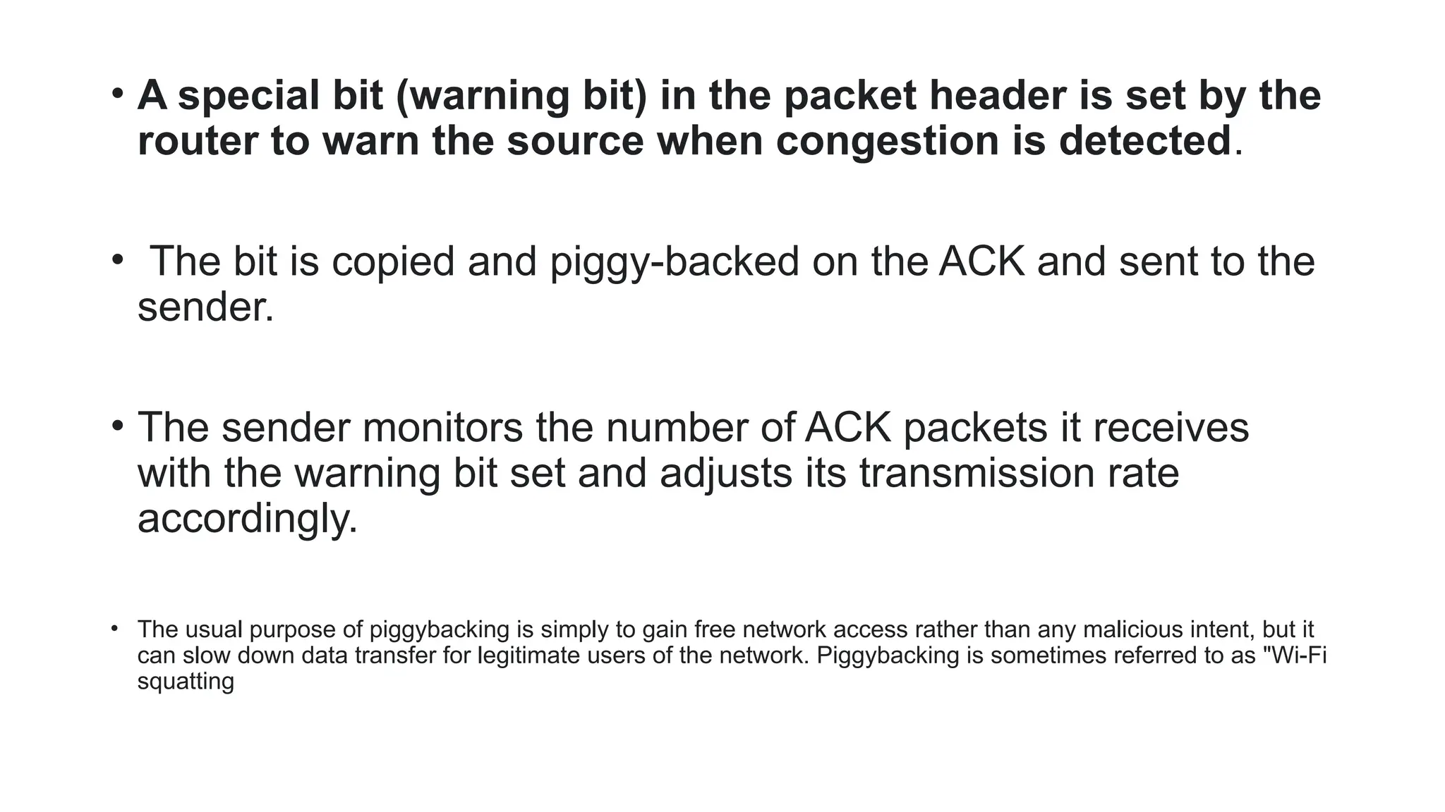 • A special bit (warning bit) in the packet header is set by the
router to warn the source when congestion is detected.
• The bit is copied and piggy-backed on the ACK and sent to the
sender.
• The sender monitors the number of ACK packets it receives
with the warning bit set and adjusts its transmission rate
accordingly.
• The usual purpose of piggybacking is simply to gain free network access rather than any malicious intent, but it
can slow down data transfer for legitimate users of the network. Piggybacking is sometimes referred to as "Wi-Fi
squatting
 