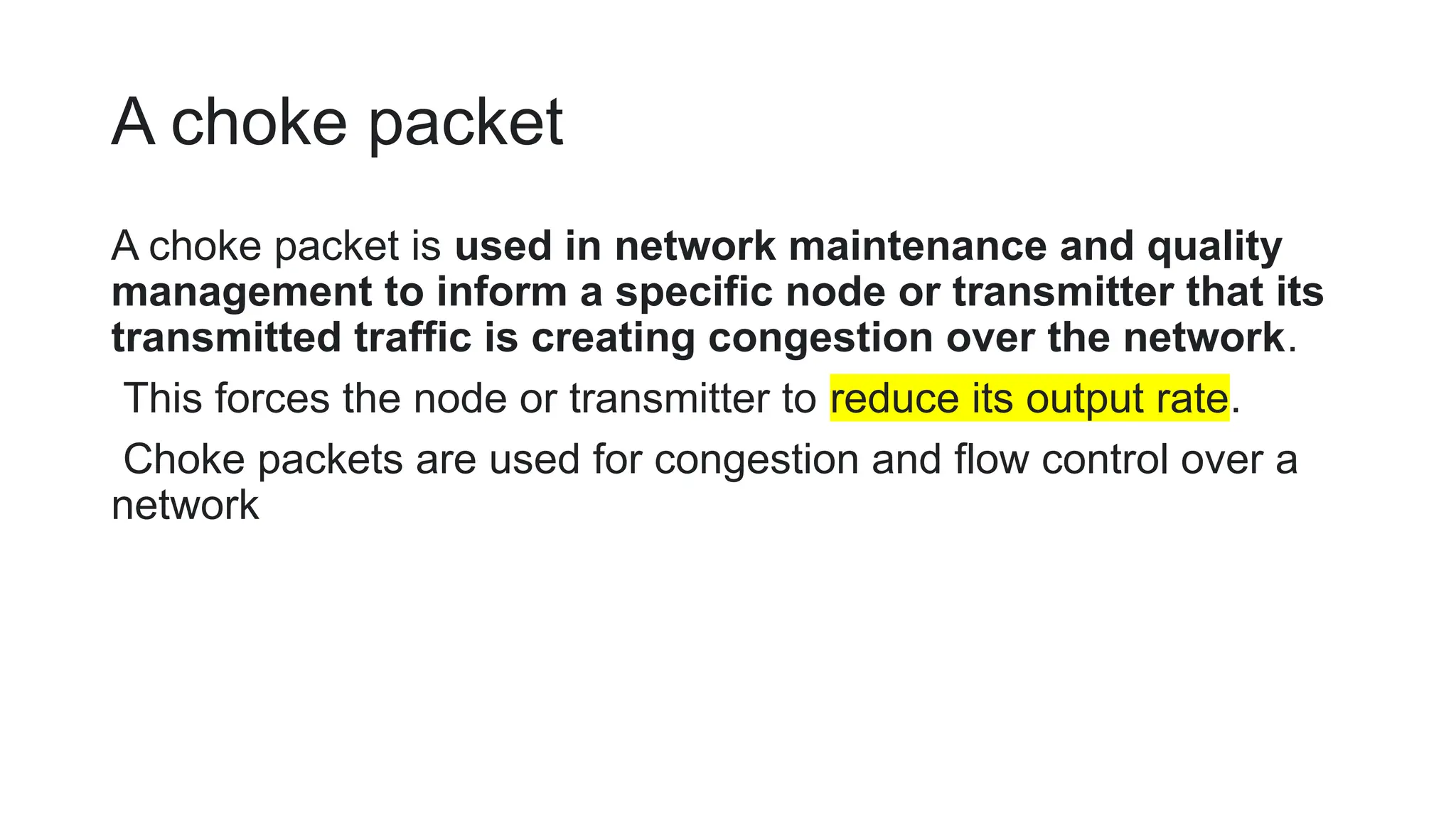 A choke packet
A choke packet is used in network maintenance and quality
management to inform a specific node or transmitter that its
transmitted traffic is creating congestion over the network.
This forces the node or transmitter to reduce its output rate.
Choke packets are used for congestion and flow control over a
network
 