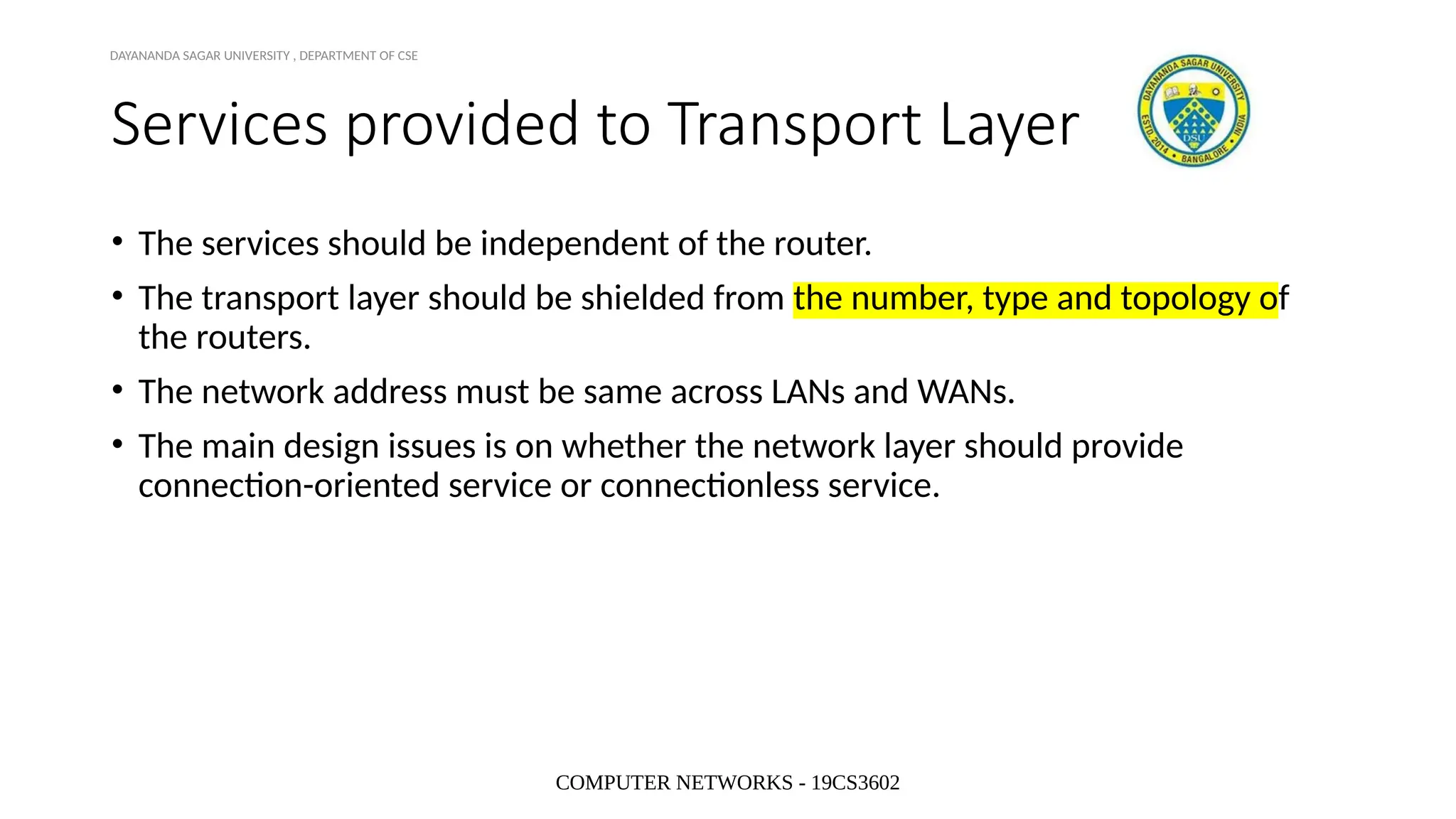 COMPUTER NETWORKS - 19CS3602
Services provided to Transport Layer
• The services should be independent of the router.
• The transport layer should be shielded from the number, type and topology of
the routers.
• The network address must be same across LANs and WANs.
• The main design issues is on whether the network layer should provide
connection-oriented service or connectionless service.
DAYANANDA SAGAR UNIVERSITY , DEPARTMENT OF CSE
 
