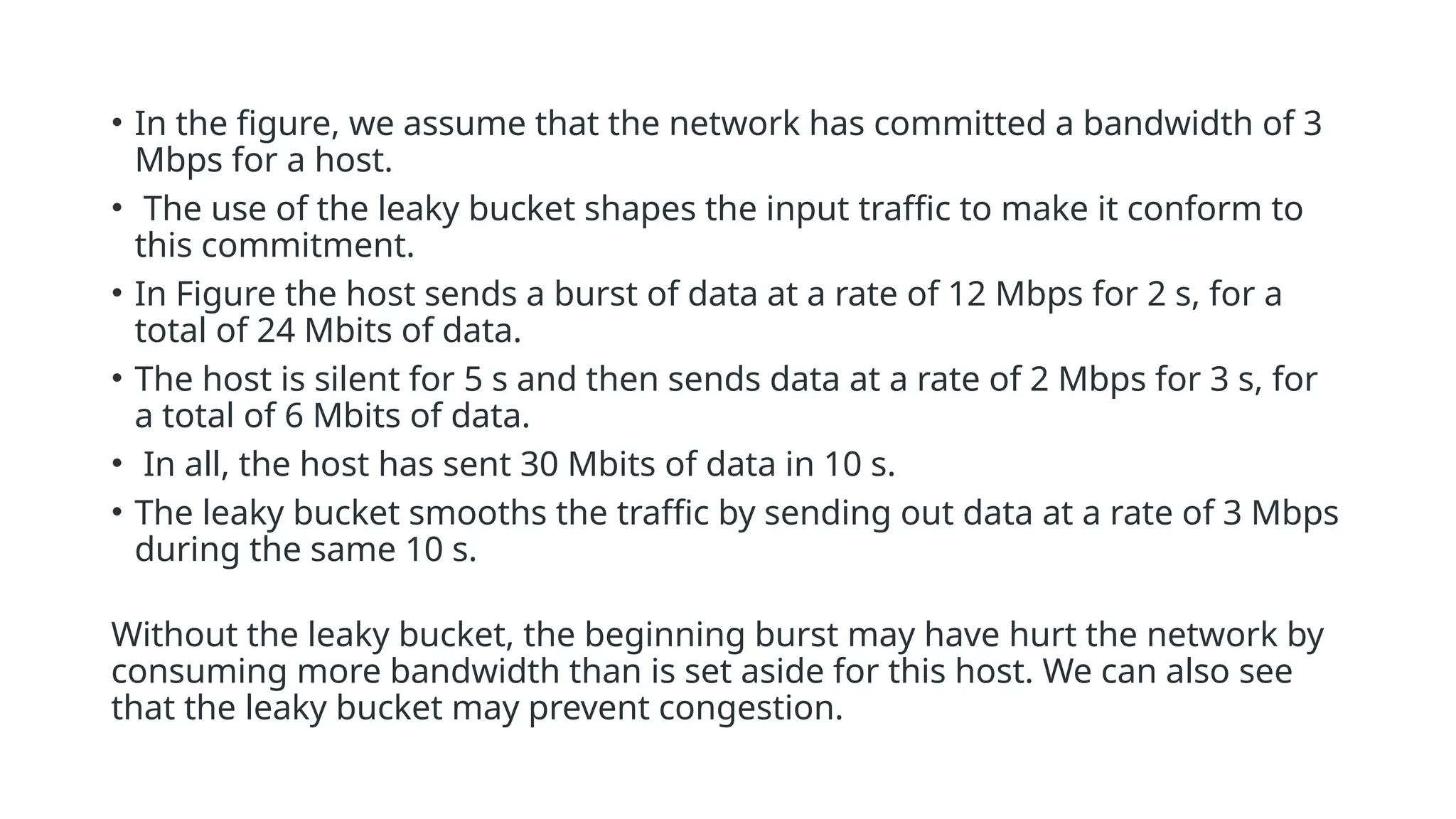 • In the figure, we assume that the network has committed a bandwidth of 3
Mbps for a host.
• The use of the leaky bucket shapes the input traffic to make it conform to
this commitment.
• In Figure the host sends a burst of data at a rate of 12 Mbps for 2 s, for a
total of 24 Mbits of data.
• The host is silent for 5 s and then sends data at a rate of 2 Mbps for 3 s, for
a total of 6 Mbits of data.
• In all, the host has sent 30 Mbits of data in 10 s.
• The leaky bucket smooths the traffic by sending out data at a rate of 3 Mbps
during the same 10 s.
Without the leaky bucket, the beginning burst may have hurt the network by
consuming more bandwidth than is set aside for this host. We can also see
that the leaky bucket may prevent congestion.
 