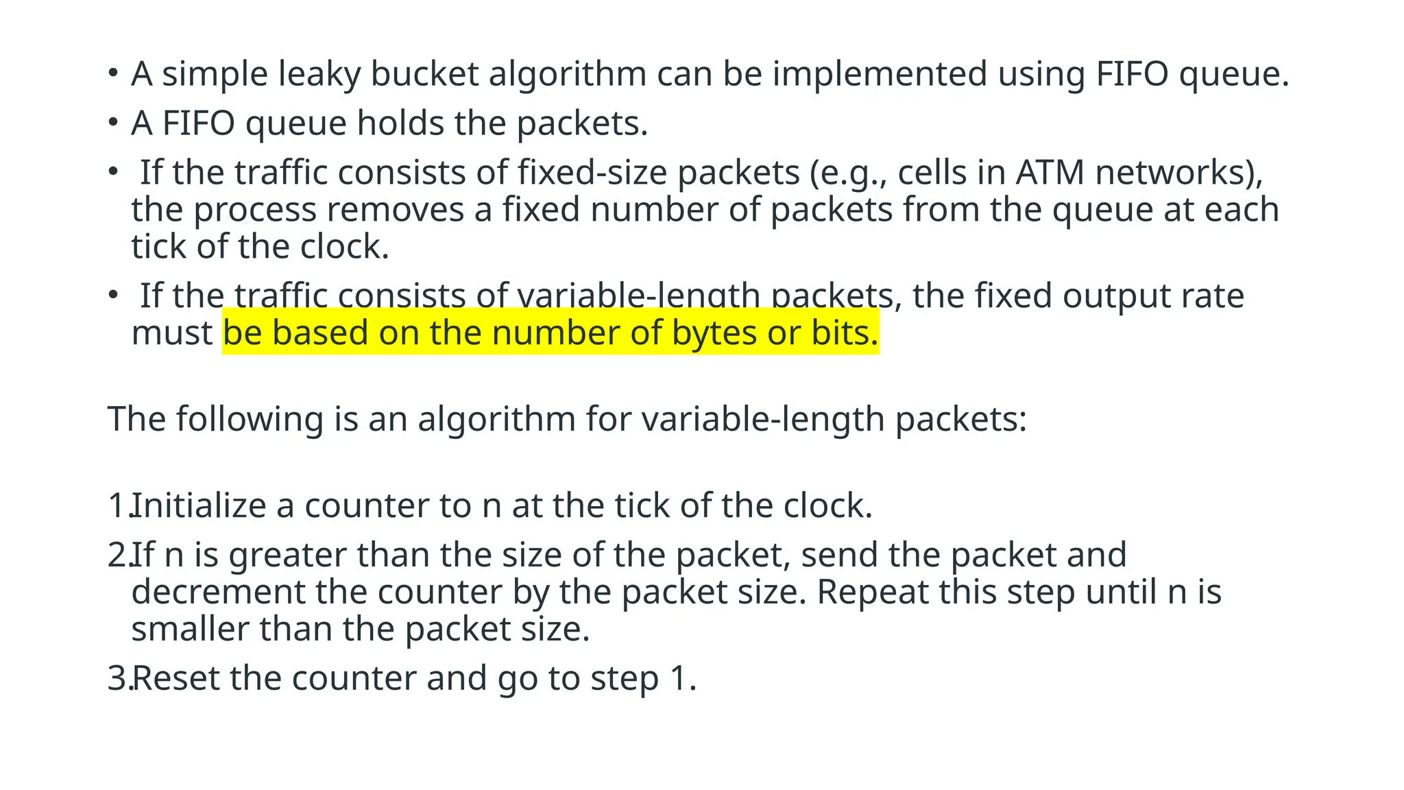• A simple leaky bucket algorithm can be implemented using FIFO queue.
• A FIFO queue holds the packets.
• If the traffic consists of fixed-size packets (e.g., cells in ATM networks),
the process removes a fixed number of packets from the queue at each
tick of the clock.
• If the traffic consists of variable-length packets, the fixed output rate
must be based on the number of bytes or bits.
The following is an algorithm for variable-length packets:
1.Initialize a counter to n at the tick of the clock.
2.If n is greater than the size of the packet, send the packet and
decrement the counter by the packet size. Repeat this step until n is
smaller than the packet size.
3.Reset the counter and go to step 1.
 