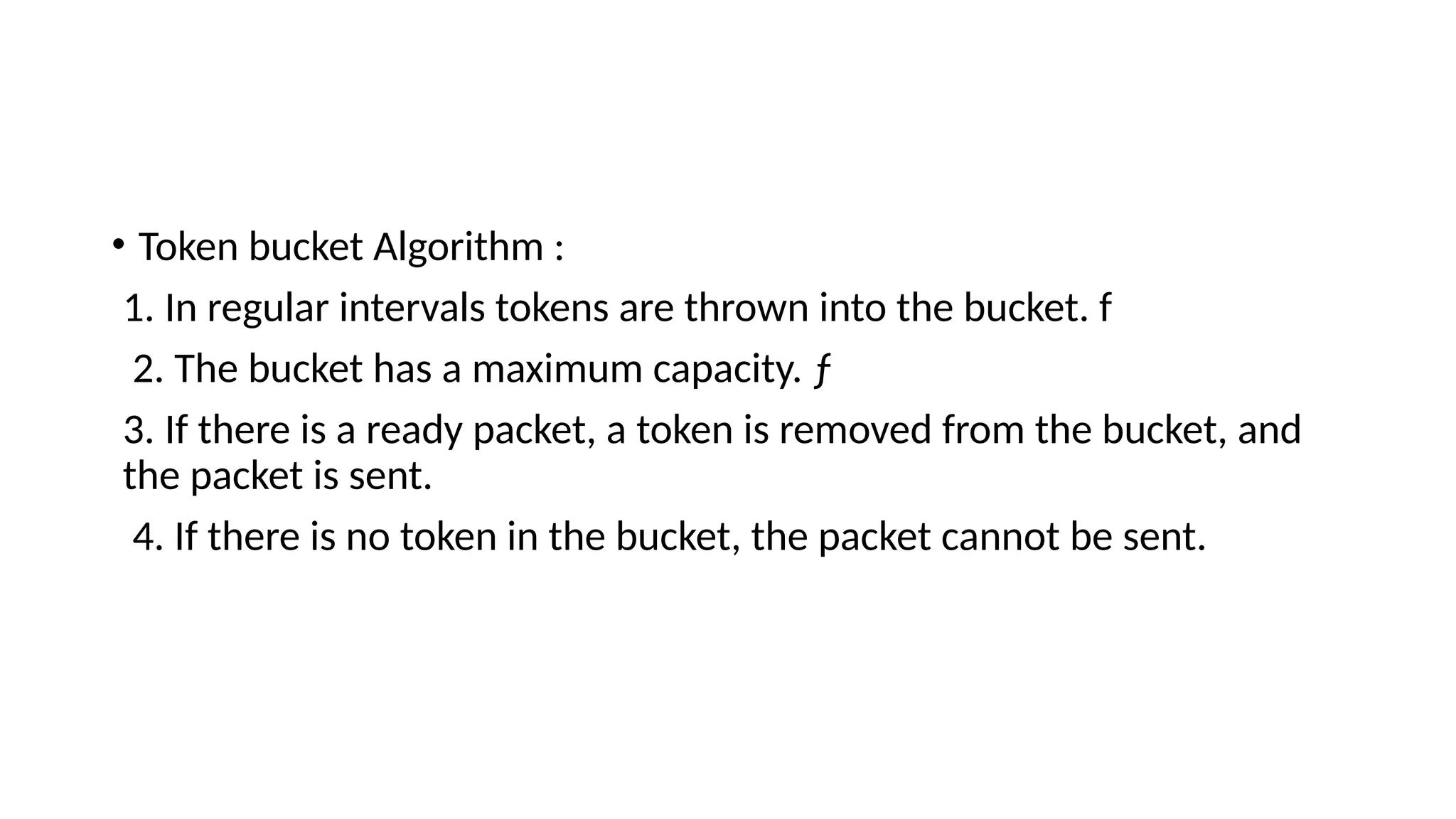 • Token bucket Algorithm :
1. In regular intervals tokens are thrown into the bucket. f
2. The bucket has a maximum capacity. ƒ
3. If there is a ready packet, a token is removed from the bucket, and
the packet is sent.
4. If there is no token in the bucket, the packet cannot be sent.
 