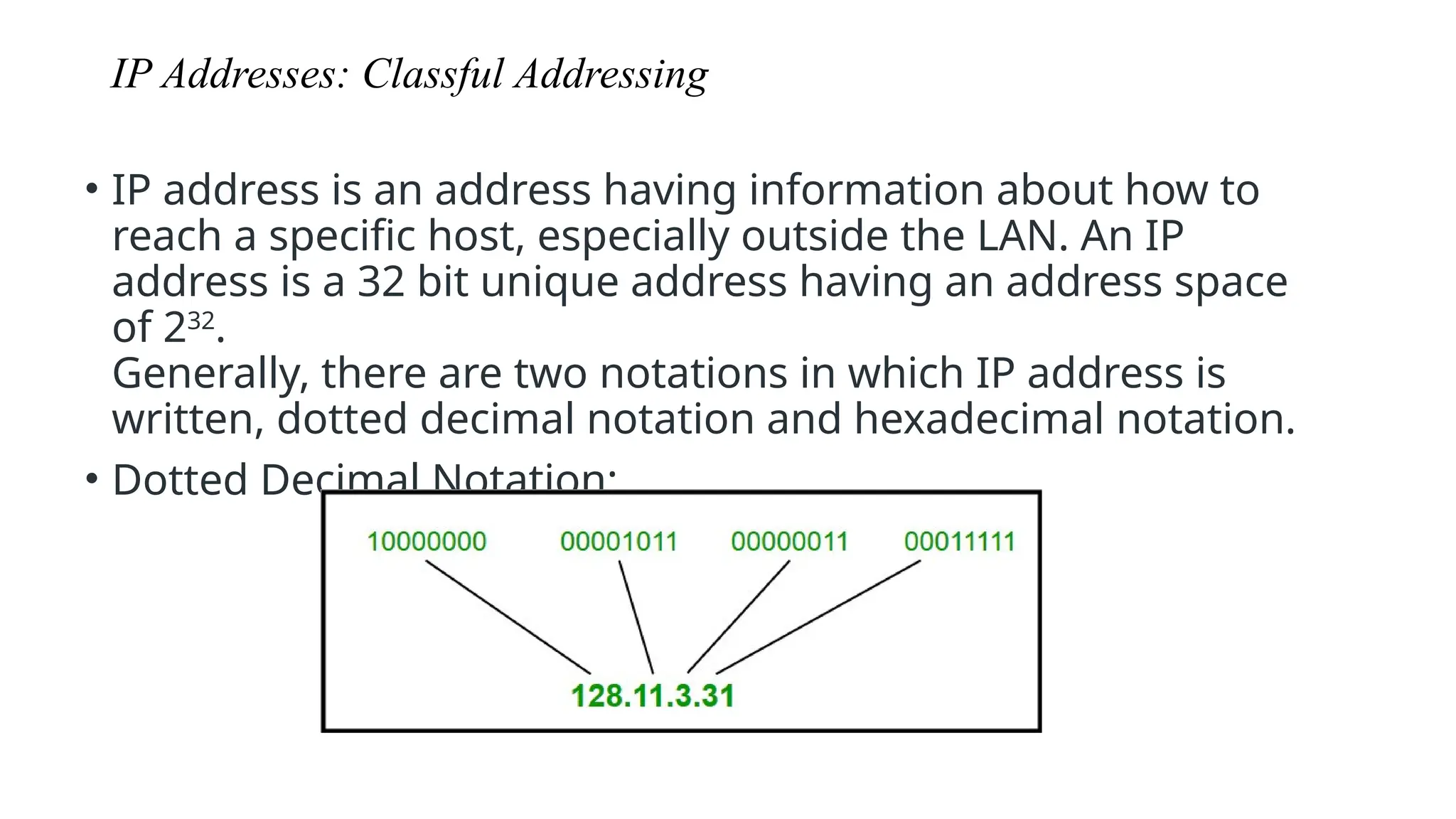 IP Addresses: Classful Addressing
• IP address is an address having information about how to
reach a specific host, especially outside the LAN. An IP
address is a 32 bit unique address having an address space
of 232
.
Generally, there are two notations in which IP address is
written, dotted decimal notation and hexadecimal notation.
• Dotted Decimal Notation:
 