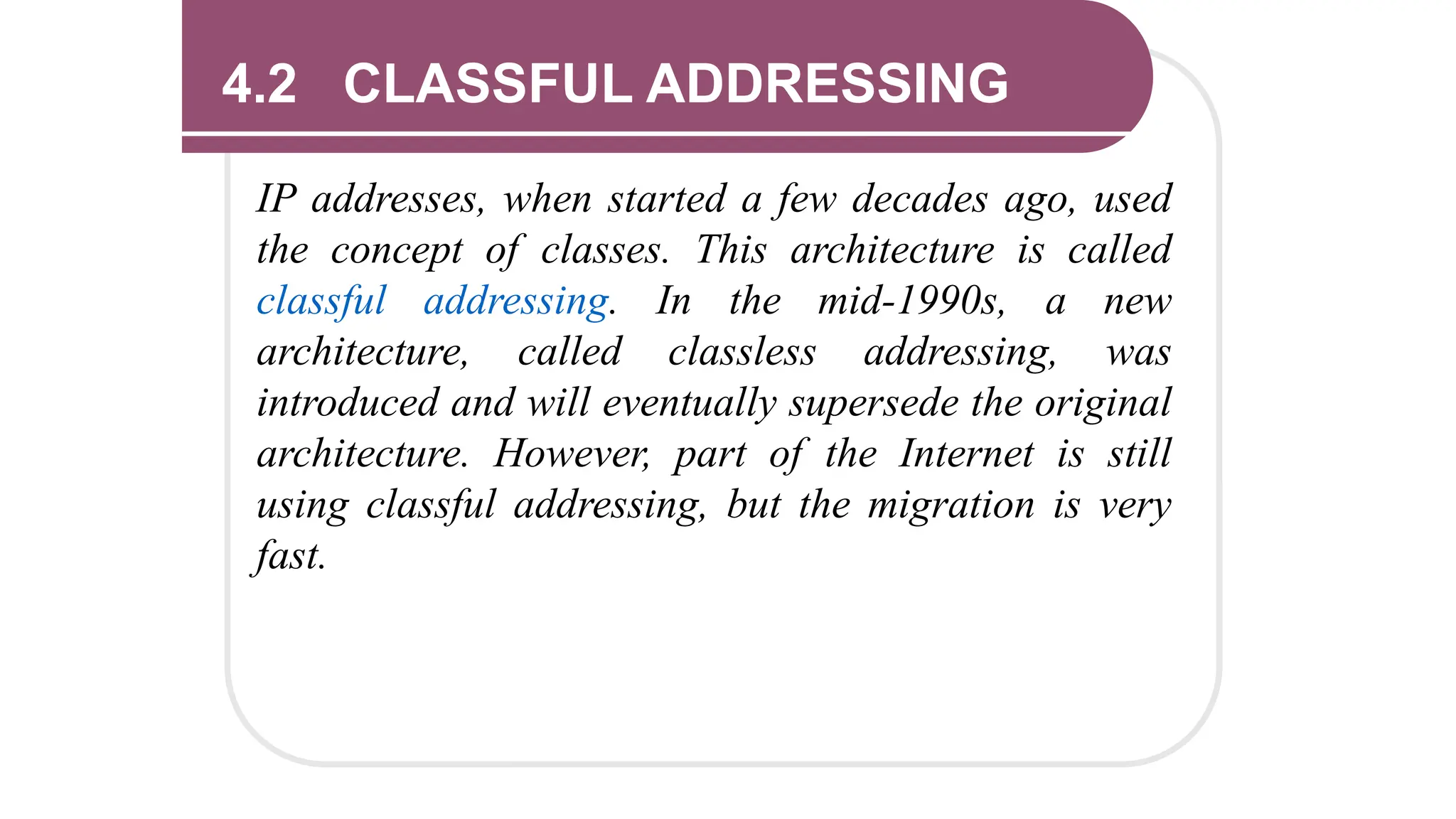 4.2 CLASSFUL ADDRESSING
IP addresses, when started a few decades ago, used
the concept of classes. This architecture is called
classful addressing. In the mid-1990s, a new
architecture, called classless addressing, was
introduced and will eventually supersede the original
architecture. However, part of the Internet is still
using classful addressing, but the migration is very
fast.
 