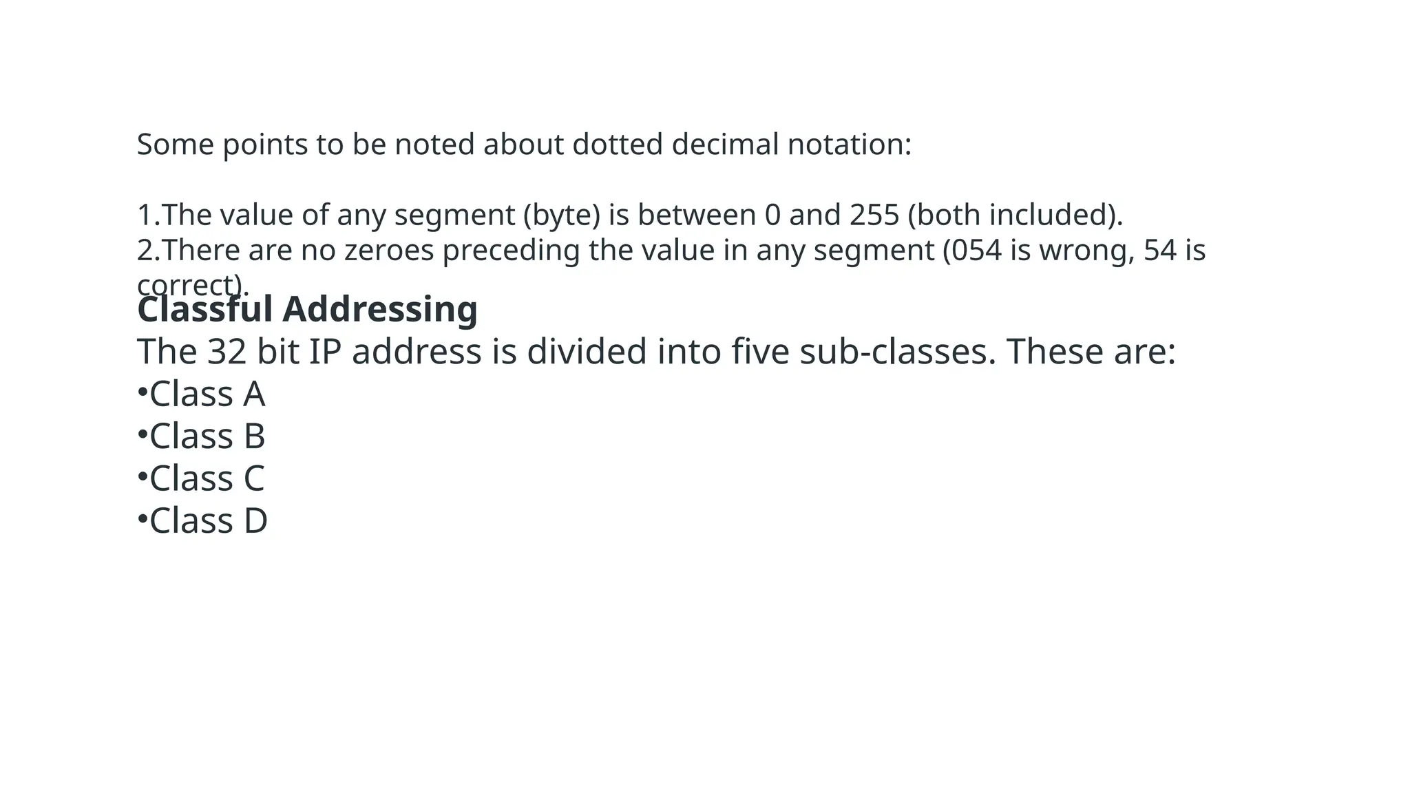 Some points to be noted about dotted decimal notation:
1.The value of any segment (byte) is between 0 and 255 (both included).
2.There are no zeroes preceding the value in any segment (054 is wrong, 54 is
correct).
Classful Addressing
The 32 bit IP address is divided into five sub-classes. These are:
•Class A
•Class B
•Class C
•Class D
 