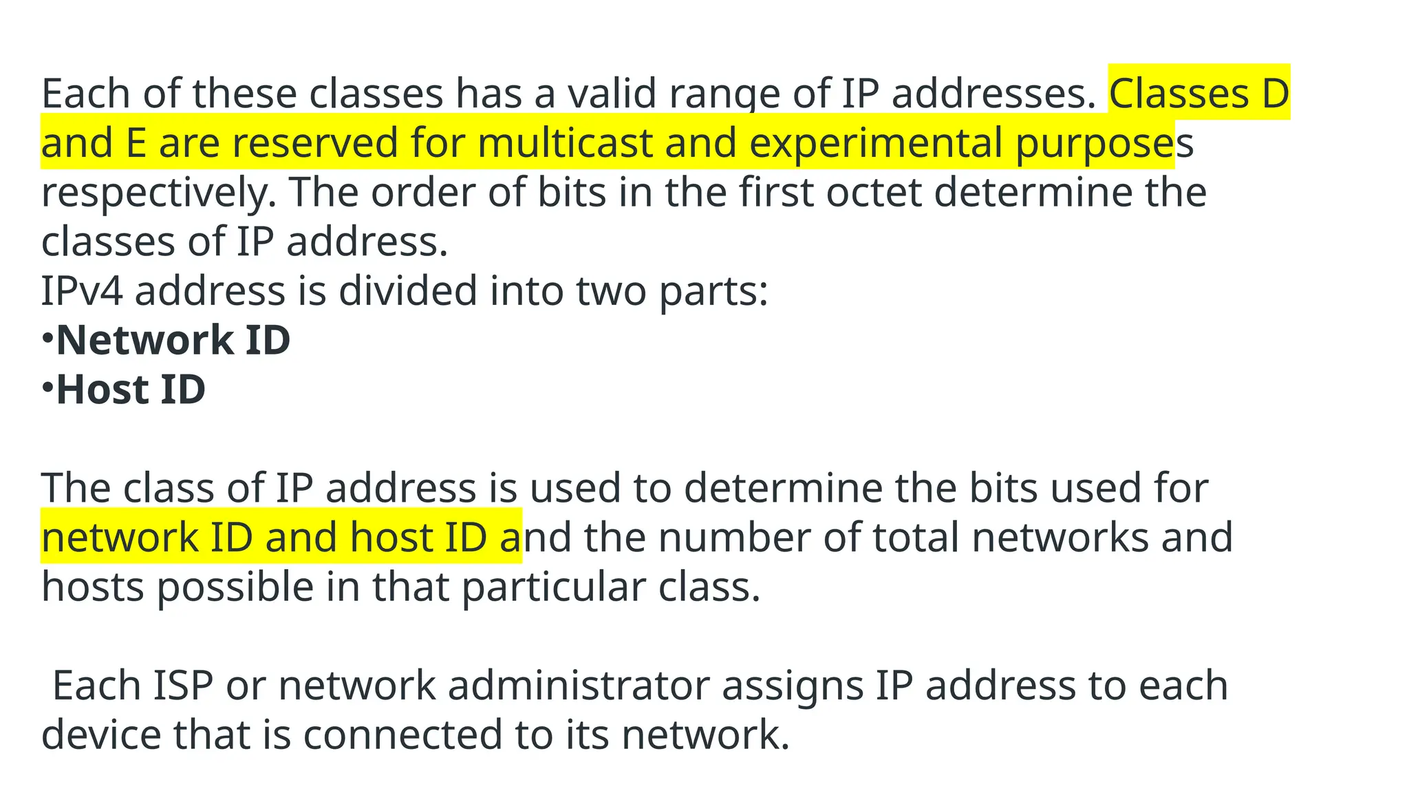Each of these classes has a valid range of IP addresses. Classes D
and E are reserved for multicast and experimental purposes
respectively. The order of bits in the first octet determine the
classes of IP address.
IPv4 address is divided into two parts:
•Network ID
•Host ID
The class of IP address is used to determine the bits used for
network ID and host ID and the number of total networks and
hosts possible in that particular class.
Each ISP or network administrator assigns IP address to each
device that is connected to its network.
 