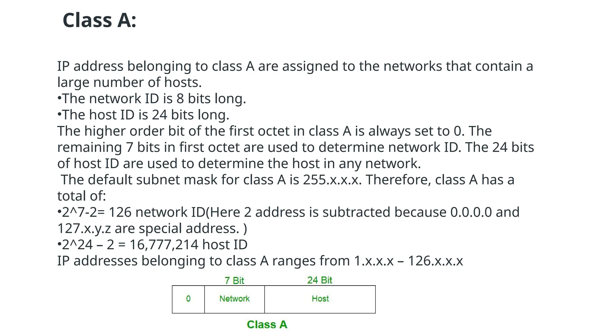 Class A:
IP address belonging to class A are assigned to the networks that contain a
large number of hosts.
•The network ID is 8 bits long.
•The host ID is 24 bits long.
The higher order bit of the first octet in class A is always set to 0. The
remaining 7 bits in first octet are used to determine network ID. The 24 bits
of host ID are used to determine the host in any network.
The default subnet mask for class A is 255.x.x.x. Therefore, class A has a
total of:
•2^7-2= 126 network ID(Here 2 address is subtracted because 0.0.0.0 and
127.x.y.z are special address. )
•2^24 – 2 = 16,777,214 host ID
IP addresses belonging to class A ranges from 1.x.x.x – 126.x.x.x
 