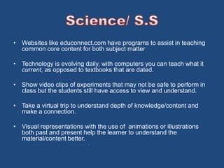 • Websites like educonnect.com have programs to assist in teaching 
common core content for both subject matter 
• Technology is evolving daily, with computers you can teach what it 
current, as opposed to textbooks that are dated. 
• Show video clips of experiments that may not be safe to perform in 
class but the students still have access to view and understand. 
• Take a virtual trip to understand depth of knowledge/content and 
make a connection. 
• Visual representations with the use of animations or illustrations 
both past and present help the learner to understand the 
material/content better. 
 
