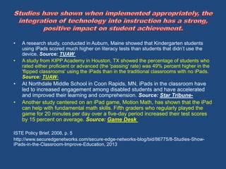 • A research study, conducted in Auburn, Maine showed that Kindergarten students 
using iPads scored much higher on literacy tests than students that didn’t use the 
device. Source: TUAW 
• A study from KIPP Academy in Houston, TX showed the percentage of students who 
rated either proficient or advanced (the 'passing' rate) was 49% percent higher in the 
'flipped classrooms' using the iPads than in the traditional classrooms with no iPads. 
Source: TUAW- 
• At Northdale Middle School in Coon Rapids, MN, iPads in the classroom have 
led to increased engagement among disabled students and have accelerated 
and improved their learning and comprehension. Source: Star Tribune- 
• Another study centered on an iPad game, Motion Math, has shown that the iPad 
can help with fundamental math skills. Fifth graders who regularly played the 
game for 20 minutes per day over a five-day period increased their test scores 
by 15 percent on average. Source: Game Desk 
ISTE Policy Brief, 2008, p. 5 
http://www.securedgenetworks.com/secure-edge-networks-blog/bid/86775/8-Studies-Show-iPads- 
in-the-Classroom-Improve-Education, 2013 
 