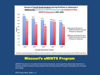 Missouri’s eMINTS Program 
eMINTS focuses on innovative instructional processes, and supporting elementary teachers to 
develop student-centered inquiry-based instructional practices through multimedia and computer 
technology. 
ISTE Policy Brief, 2008, p. 5 
 