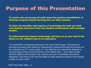 • To excite and encourage all staff about the positive possibilities of 
infusing computer-based learning into our daily lessons. 
• To show the benefits and urgency of technology for both our staff 
and students and how it ties into student achievement with example 
studies. 
• To understand the impact technology will have on us now and in the 
future on our children and us as educators. 
• “It is essential to incorporate advances in the use of technology in teaching and 
learning and assess their effects on achievement measured through test scores and 
the acquisition of 21st century skills (i.e., the skills that are required for students to 
succeed beyond high school and thrive in the “Digital Age”). Such skills include: 
effective digital communication; the creation and use of multimedia documents, 
databases, and works of art; and the ability to make decisions based on the analysis 
of data, to name a few.” 
ISTE Policy Brief, 2008, p. 5 
 