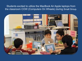 Students excited to utilize the MacBook Air Apple laptops from 
the classroom COW (Computers On Wheels) during Small Group. 
 