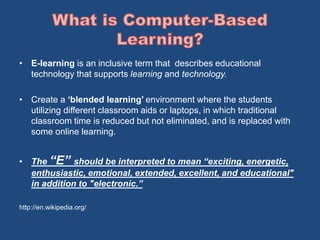 • E-learning is an inclusive term that describes educational 
technology that supports learning and technology. 
• Create a ‘blended learning’ environment where the students 
utilizing different classroom aids or laptops, in which traditional 
classroom time is reduced but not eliminated, and is replaced with 
some online learning. 
• The “E” should be interpreted to mean “exciting, energetic, 
enthusiastic, emotional, extended, excellent, and educational" 
in addition to "electronic.” 
http://en.wikipedia.org/ 
 