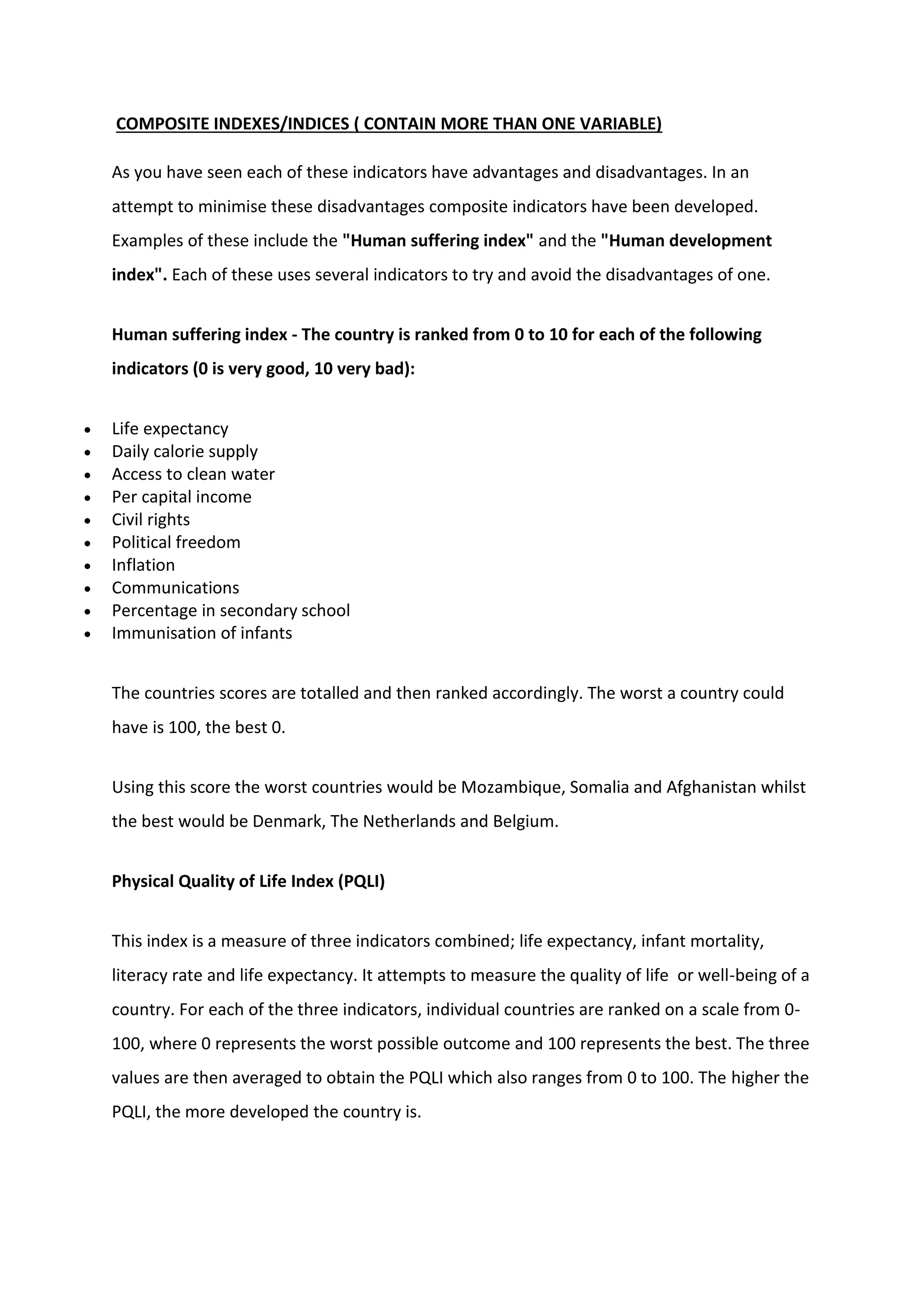 COMPOSITE INDEXES/INDICES ( CONTAIN MORE THAN ONE VARIABLE)
As you have seen each of these indicators have advantages and disadvantages. In an
attempt to minimise these disadvantages composite indicators have been developed.
Examples of these include the "Human suffering index" and the "Human development
index". Each of these uses several indicators to try and avoid the disadvantages of one.
Human suffering index - The country is ranked from 0 to 10 for each of the following
indicators (0 is very good, 10 very bad):
 Life expectancy
 Daily calorie supply
 Access to clean water
 Per capital income
 Civil rights
 Political freedom
 Inflation
 Communications
 Percentage in secondary school
 Immunisation of infants
The countries scores are totalled and then ranked accordingly. The worst a country could
have is 100, the best 0.
Using this score the worst countries would be Mozambique, Somalia and Afghanistan whilst
the best would be Denmark, The Netherlands and Belgium.
Physical Quality of Life Index (PQLI)
This index is a measure of three indicators combined; life expectancy, infant mortality,
literacy rate and life expectancy. It attempts to measure the quality of life or well-being of a
country. For each of the three indicators, individual countries are ranked on a scale from 0-
100, where 0 represents the worst possible outcome and 100 represents the best. The three
values are then averaged to obtain the PQLI which also ranges from 0 to 100. The higher the
PQLI, the more developed the country is.
 