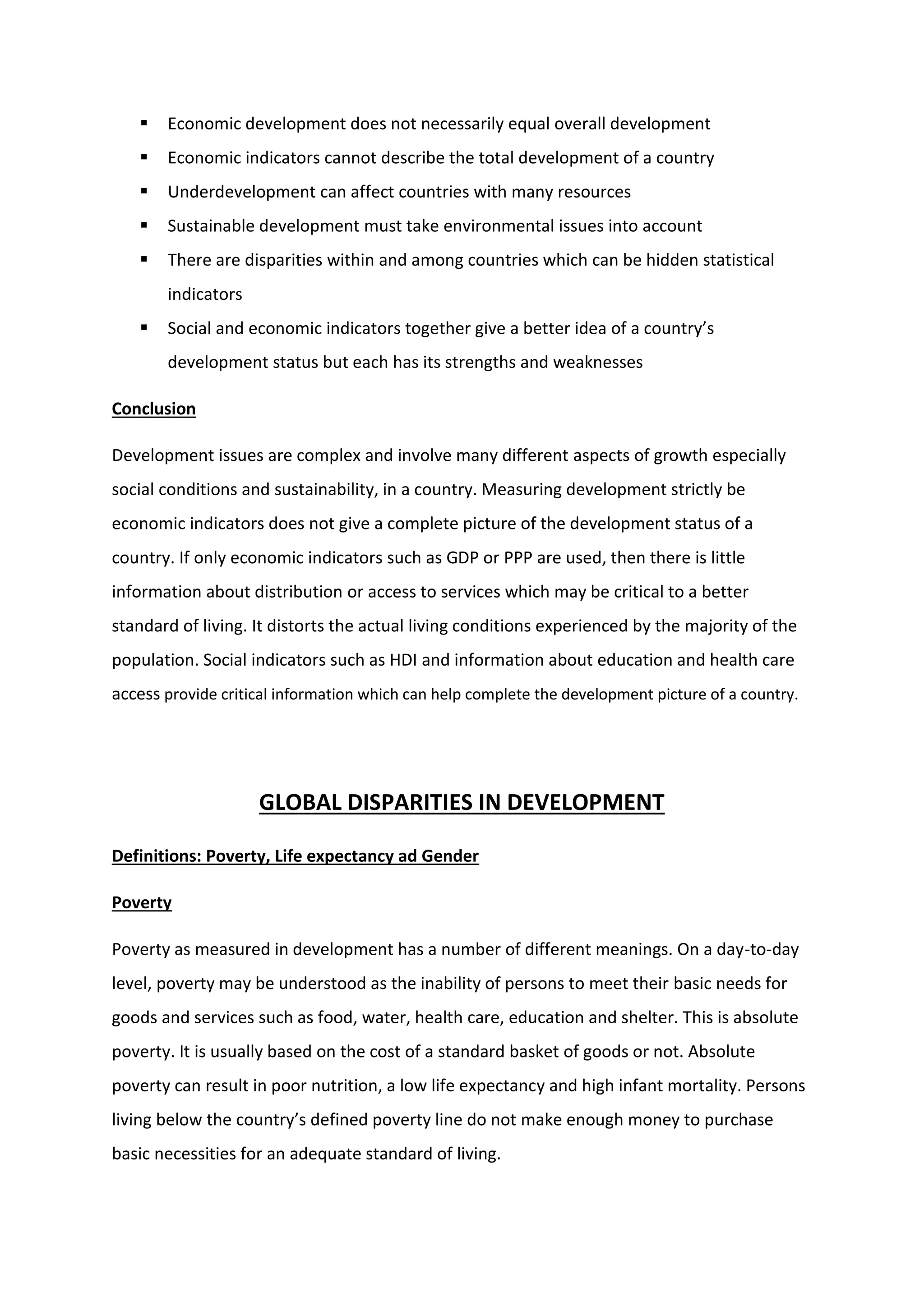  Economic development does not necessarily equal overall development
 Economic indicators cannot describe the total development of a country
 Underdevelopment can affect countries with many resources
 Sustainable development must take environmental issues into account
 There are disparities within and among countries which can be hidden statistical
indicators
 Social and economic indicators together give a better idea of a country’s
development status but each has its strengths and weaknesses
Conclusion
Development issues are complex and involve many different aspects of growth especially
social conditions and sustainability, in a country. Measuring development strictly be
economic indicators does not give a complete picture of the development status of a
country. If only economic indicators such as GDP or PPP are used, then there is little
information about distribution or access to services which may be critical to a better
standard of living. It distorts the actual living conditions experienced by the majority of the
population. Social indicators such as HDI and information about education and health care
access provide critical information which can help complete the development picture of a country.
GLOBAL DISPARITIES IN DEVELOPMENT
Definitions: Poverty, Life expectancy ad Gender
Poverty
Poverty as measured in development has a number of different meanings. On a day-to-day
level, poverty may be understood as the inability of persons to meet their basic needs for
goods and services such as food, water, health care, education and shelter. This is absolute
poverty. It is usually based on the cost of a standard basket of goods or not. Absolute
poverty can result in poor nutrition, a low life expectancy and high infant mortality. Persons
living below the country’s defined poverty line do not make enough money to purchase
basic necessities for an adequate standard of living.
 