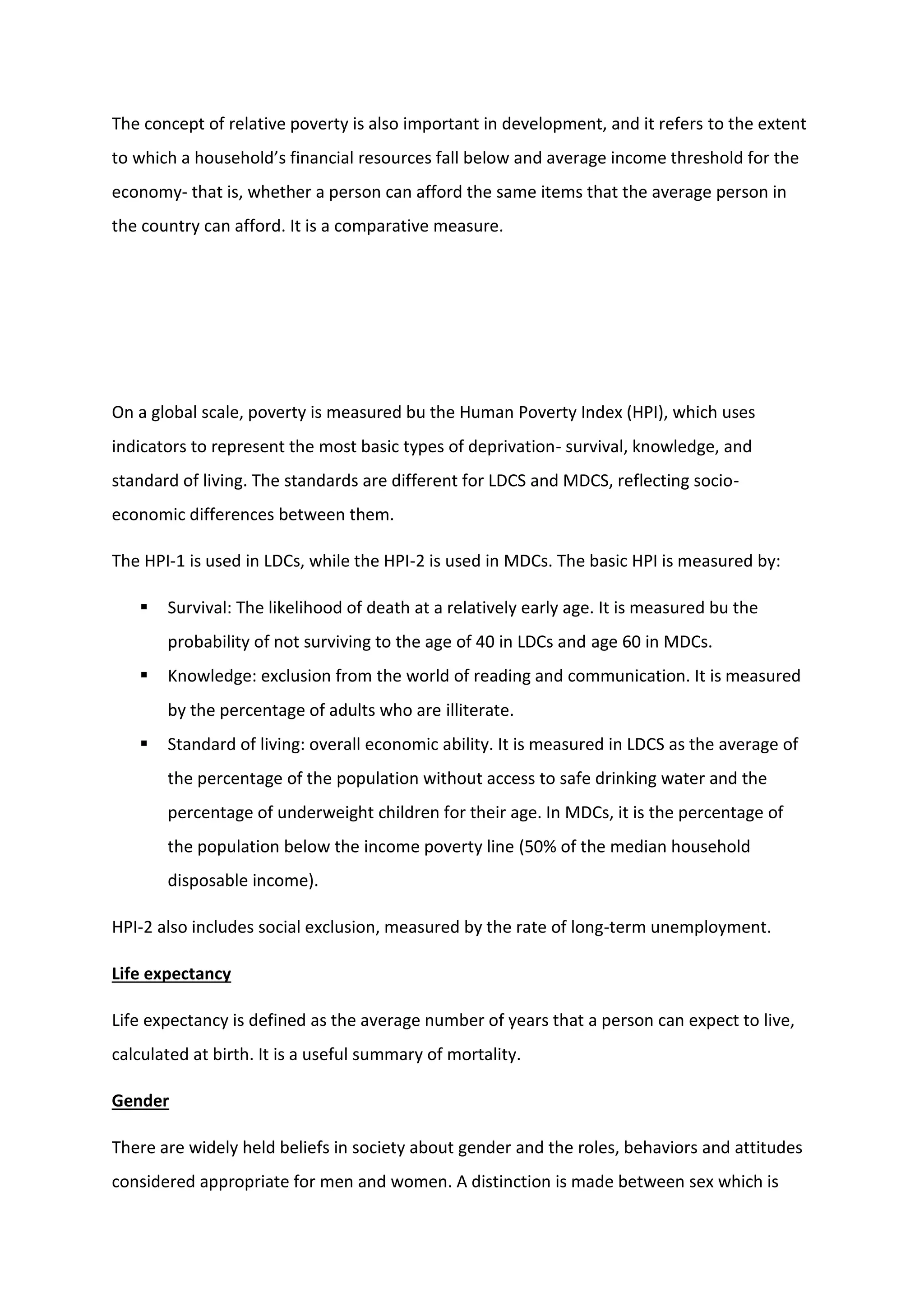 The concept of relative poverty is also important in development, and it refers to the extent
to which a household’s financial resources fall below and average income threshold for the
economy- that is, whether a person can afford the same items that the average person in
the country can afford. It is a comparative measure.
On a global scale, poverty is measured bu the Human Poverty Index (HPI), which uses
indicators to represent the most basic types of deprivation- survival, knowledge, and
standard of living. The standards are different for LDCS and MDCS, reflecting socio-
economic differences between them.
The HPI-1 is used in LDCs, while the HPI-2 is used in MDCs. The basic HPI is measured by:
 Survival: The likelihood of death at a relatively early age. It is measured bu the
probability of not surviving to the age of 40 in LDCs and age 60 in MDCs.
 Knowledge: exclusion from the world of reading and communication. It is measured
by the percentage of adults who are illiterate.
 Standard of living: overall economic ability. It is measured in LDCS as the average of
the percentage of the population without access to safe drinking water and the
percentage of underweight children for their age. In MDCs, it is the percentage of
the population below the income poverty line (50% of the median household
disposable income).
HPI-2 also includes social exclusion, measured by the rate of long-term unemployment.
Life expectancy
Life expectancy is defined as the average number of years that a person can expect to live,
calculated at birth. It is a useful summary of mortality.
Gender
There are widely held beliefs in society about gender and the roles, behaviors and attitudes
considered appropriate for men and women. A distinction is made between sex which is
 