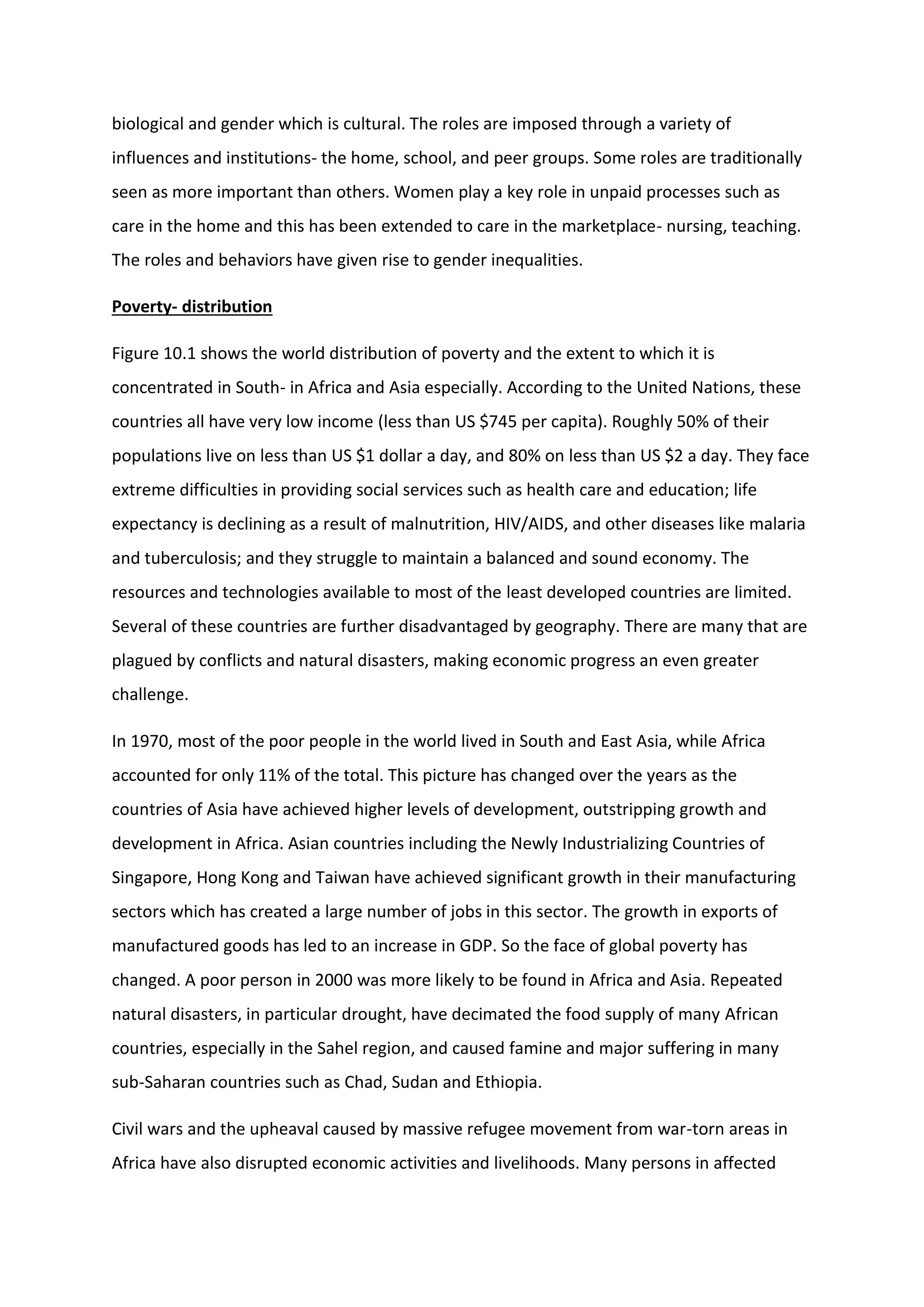 biological and gender which is cultural. The roles are imposed through a variety of
influences and institutions- the home, school, and peer groups. Some roles are traditionally
seen as more important than others. Women play a key role in unpaid processes such as
care in the home and this has been extended to care in the marketplace- nursing, teaching.
The roles and behaviors have given rise to gender inequalities.
Poverty- distribution
Figure 10.1 shows the world distribution of poverty and the extent to which it is
concentrated in South- in Africa and Asia especially. According to the United Nations, these
countries all have very low income (less than US $745 per capita). Roughly 50% of their
populations live on less than US $1 dollar a day, and 80% on less than US $2 a day. They face
extreme difficulties in providing social services such as health care and education; life
expectancy is declining as a result of malnutrition, HIV/AIDS, and other diseases like malaria
and tuberculosis; and they struggle to maintain a balanced and sound economy. The
resources and technologies available to most of the least developed countries are limited.
Several of these countries are further disadvantaged by geography. There are many that are
plagued by conflicts and natural disasters, making economic progress an even greater
challenge.
In 1970, most of the poor people in the world lived in South and East Asia, while Africa
accounted for only 11% of the total. This picture has changed over the years as the
countries of Asia have achieved higher levels of development, outstripping growth and
development in Africa. Asian countries including the Newly Industrializing Countries of
Singapore, Hong Kong and Taiwan have achieved significant growth in their manufacturing
sectors which has created a large number of jobs in this sector. The growth in exports of
manufactured goods has led to an increase in GDP. So the face of global poverty has
changed. A poor person in 2000 was more likely to be found in Africa and Asia. Repeated
natural disasters, in particular drought, have decimated the food supply of many African
countries, especially in the Sahel region, and caused famine and major suffering in many
sub-Saharan countries such as Chad, Sudan and Ethiopia.
Civil wars and the upheaval caused by massive refugee movement from war-torn areas in
Africa have also disrupted economic activities and livelihoods. Many persons in affected
 