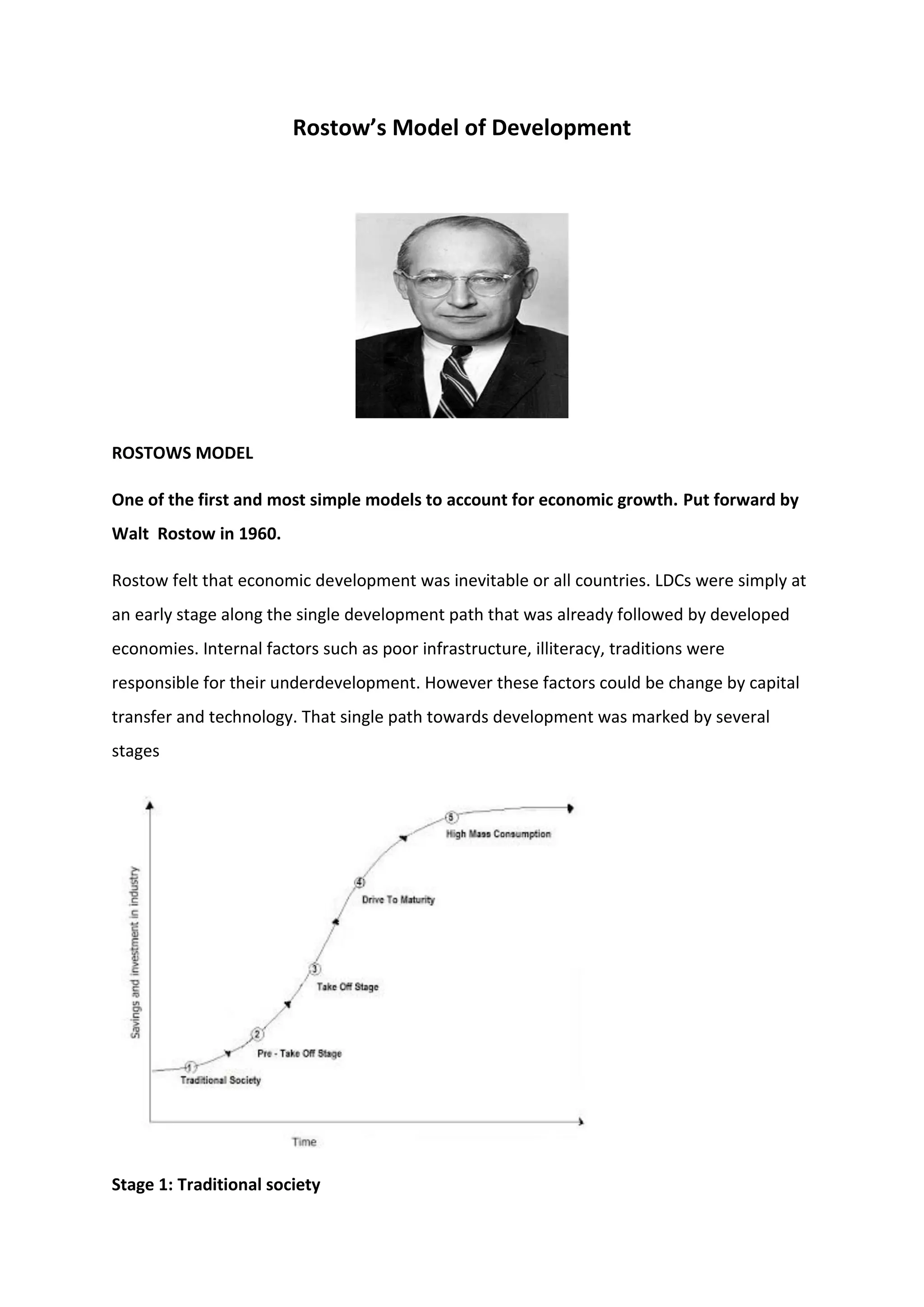 Rostow’s Model of Development
ROSTOWS MODEL
One of the first and most simple models to account for economic growth. Put forward by
Walt Rostow in 1960.
Rostow felt that economic development was inevitable or all countries. LDCs were simply at
an early stage along the single development path that was already followed by developed
economies. Internal factors such as poor infrastructure, illiteracy, traditions were
responsible for their underdevelopment. However these factors could be change by capital
transfer and technology. That single path towards development was marked by several
stages
Stage 1: Traditional society
 