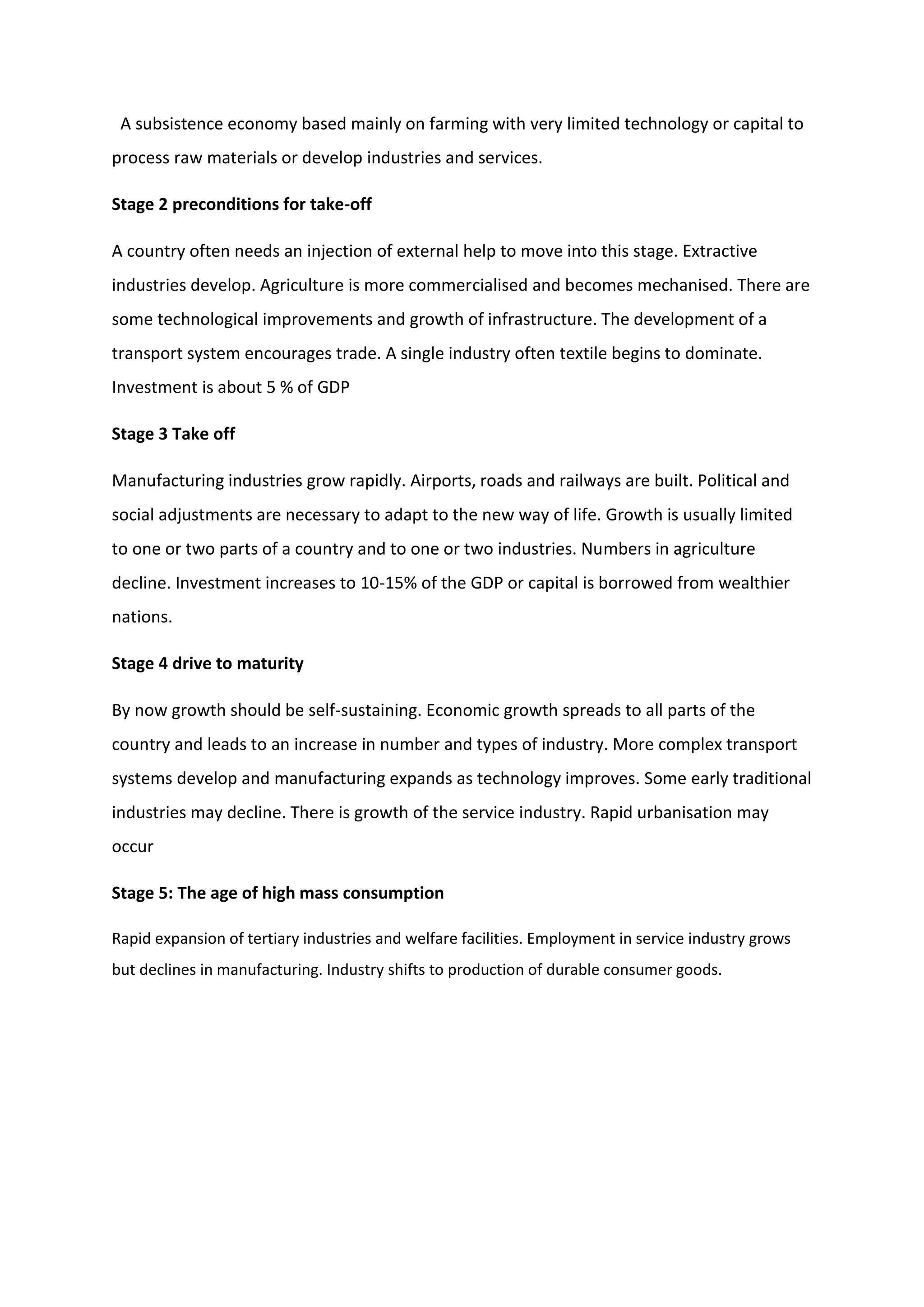 A subsistence economy based mainly on farming with very limited technology or capital to
process raw materials or develop industries and services.
Stage 2 preconditions for take-off
A country often needs an injection of external help to move into this stage. Extractive
industries develop. Agriculture is more commercialised and becomes mechanised. There are
some technological improvements and growth of infrastructure. The development of a
transport system encourages trade. A single industry often textile begins to dominate.
Investment is about 5 % of GDP
Stage 3 Take off
Manufacturing industries grow rapidly. Airports, roads and railways are built. Political and
social adjustments are necessary to adapt to the new way of life. Growth is usually limited
to one or two parts of a country and to one or two industries. Numbers in agriculture
decline. Investment increases to 10-15% of the GDP or capital is borrowed from wealthier
nations.
Stage 4 drive to maturity
By now growth should be self-sustaining. Economic growth spreads to all parts of the
country and leads to an increase in number and types of industry. More complex transport
systems develop and manufacturing expands as technology improves. Some early traditional
industries may decline. There is growth of the service industry. Rapid urbanisation may
occur
Stage 5: The age of high mass consumption
Rapid expansion of tertiary industries and welfare facilities. Employment in service industry grows
but declines in manufacturing. Industry shifts to production of durable consumer goods.
 