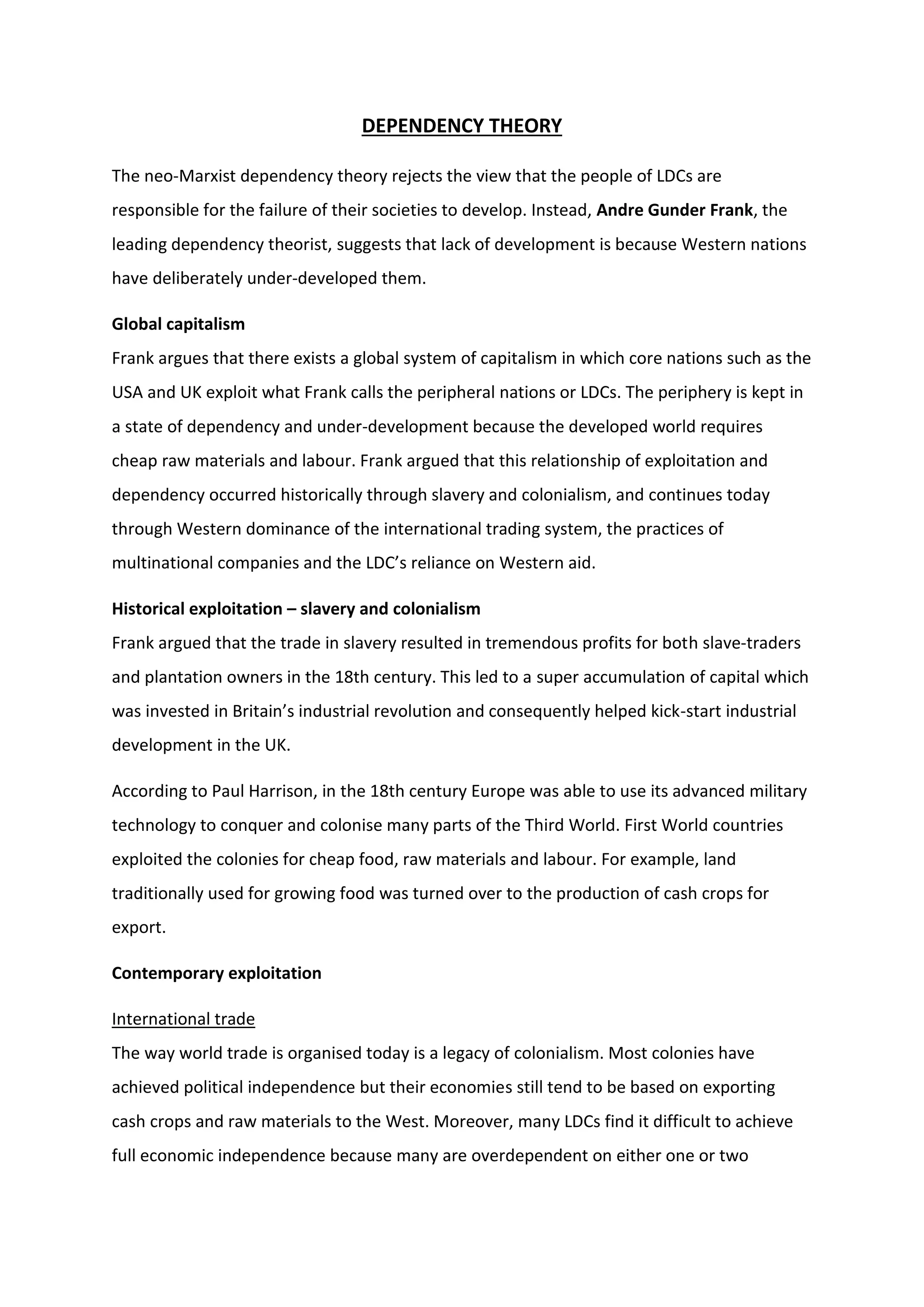DEPENDENCY THEORY
The neo-Marxist dependency theory rejects the view that the people of LDCs are
responsible for the failure of their societies to develop. Instead, Andre Gunder Frank, the
leading dependency theorist, suggests that lack of development is because Western nations
have deliberately under-developed them.
Global capitalism
Frank argues that there exists a global system of capitalism in which core nations such as the
USA and UK exploit what Frank calls the peripheral nations or LDCs. The periphery is kept in
a state of dependency and under-development because the developed world requires
cheap raw materials and labour. Frank argued that this relationship of exploitation and
dependency occurred historically through slavery and colonialism, and continues today
through Western dominance of the international trading system, the practices of
multinational companies and the LDC’s reliance on Western aid.
Historical exploitation – slavery and colonialism
Frank argued that the trade in slavery resulted in tremendous profits for both slave-traders
and plantation owners in the 18th century. This led to a super accumulation of capital which
was invested in Britain’s industrial revolution and consequently helped kick-start industrial
development in the UK.
According to Paul Harrison, in the 18th century Europe was able to use its advanced military
technology to conquer and colonise many parts of the Third World. First World countries
exploited the colonies for cheap food, raw materials and labour. For example, land
traditionally used for growing food was turned over to the production of cash crops for
export.
Contemporary exploitation
International trade
The way world trade is organised today is a legacy of colonialism. Most colonies have
achieved political independence but their economies still tend to be based on exporting
cash crops and raw materials to the West. Moreover, many LDCs find it difficult to achieve
full economic independence because many are overdependent on either one or two
 
