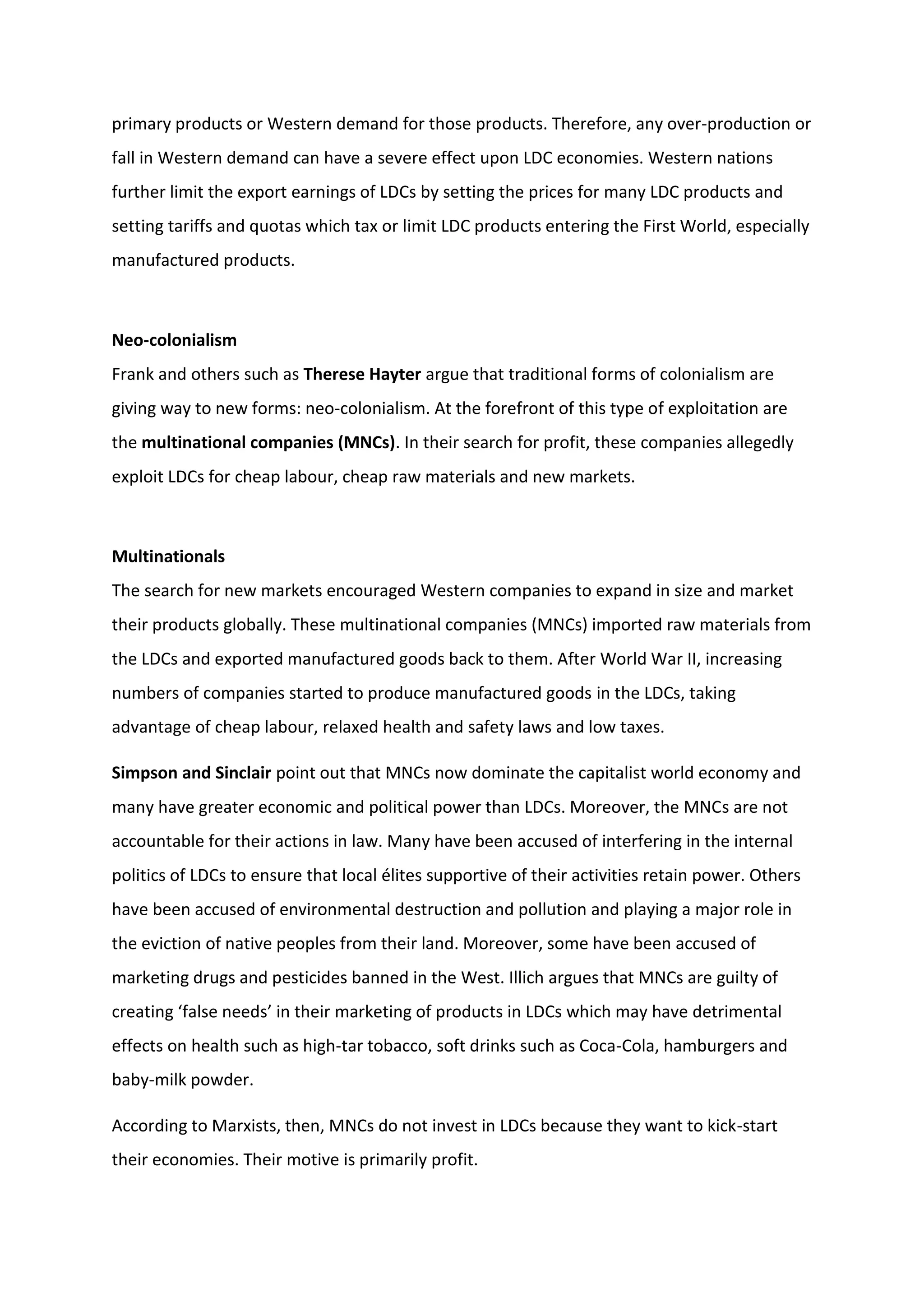 primary products or Western demand for those products. Therefore, any over-production or
fall in Western demand can have a severe effect upon LDC economies. Western nations
further limit the export earnings of LDCs by setting the prices for many LDC products and
setting tariffs and quotas which tax or limit LDC products entering the First World, especially
manufactured products.
Neo-colonialism
Frank and others such as Therese Hayter argue that traditional forms of colonialism are
giving way to new forms: neo-colonialism. At the forefront of this type of exploitation are
the multinational companies (MNCs). In their search for profit, these companies allegedly
exploit LDCs for cheap labour, cheap raw materials and new markets.
Multinationals
The search for new markets encouraged Western companies to expand in size and market
their products globally. These multinational companies (MNCs) imported raw materials from
the LDCs and exported manufactured goods back to them. After World War II, increasing
numbers of companies started to produce manufactured goods in the LDCs, taking
advantage of cheap labour, relaxed health and safety laws and low taxes.
Simpson and Sinclair point out that MNCs now dominate the capitalist world economy and
many have greater economic and political power than LDCs. Moreover, the MNCs are not
accountable for their actions in law. Many have been accused of interfering in the internal
politics of LDCs to ensure that local élites supportive of their activities retain power. Others
have been accused of environmental destruction and pollution and playing a major role in
the eviction of native peoples from their land. Moreover, some have been accused of
marketing drugs and pesticides banned in the West. Illich argues that MNCs are guilty of
creating ‘false needs’ in their marketing of products in LDCs which may have detrimental
effects on health such as high-tar tobacco, soft drinks such as Coca-Cola, hamburgers and
baby-milk powder.
According to Marxists, then, MNCs do not invest in LDCs because they want to kick-start
their economies. Their motive is primarily profit.
 
