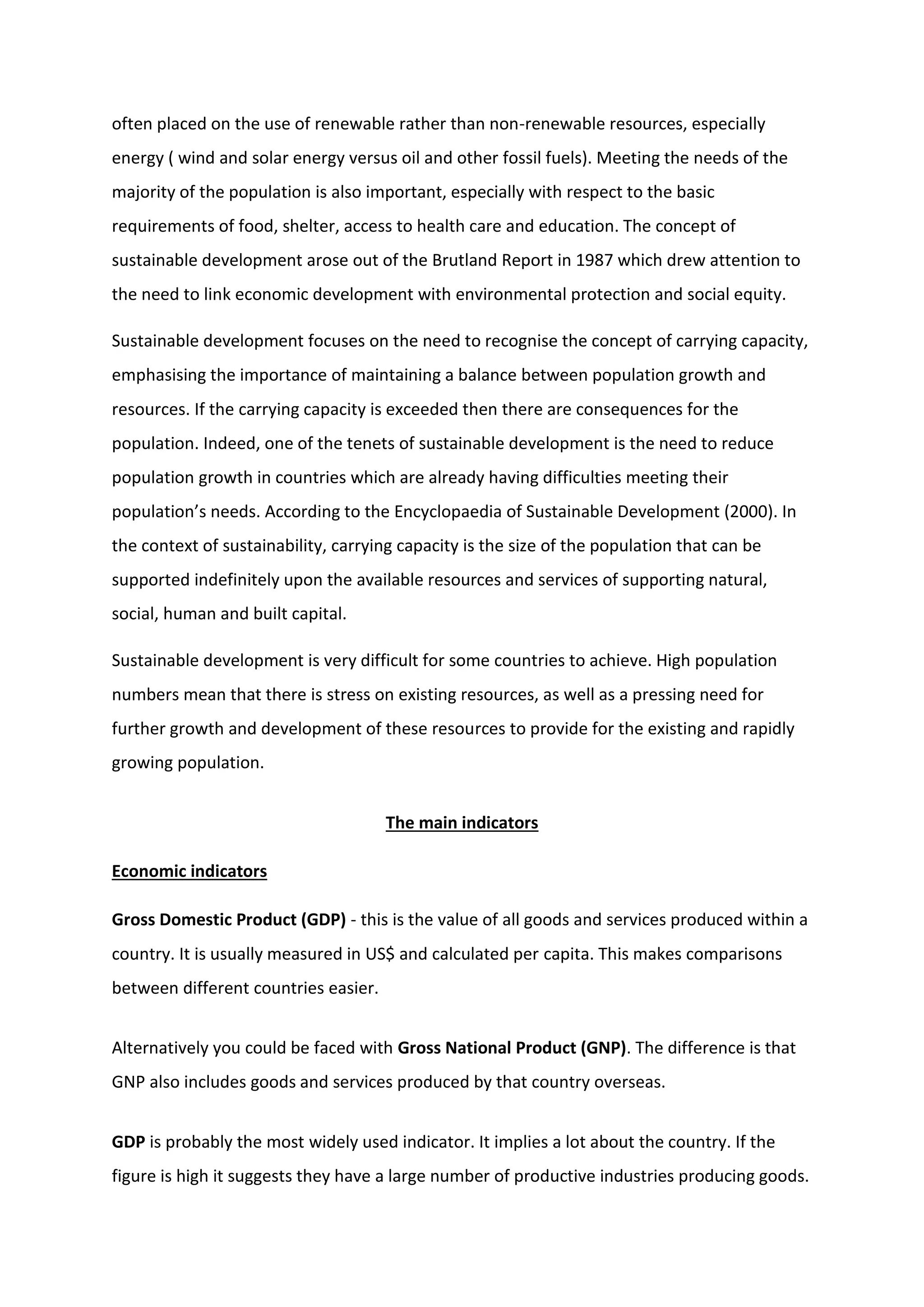 often placed on the use of renewable rather than non-renewable resources, especially
energy ( wind and solar energy versus oil and other fossil fuels). Meeting the needs of the
majority of the population is also important, especially with respect to the basic
requirements of food, shelter, access to health care and education. The concept of
sustainable development arose out of the Brutland Report in 1987 which drew attention to
the need to link economic development with environmental protection and social equity.
Sustainable development focuses on the need to recognise the concept of carrying capacity,
emphasising the importance of maintaining a balance between population growth and
resources. If the carrying capacity is exceeded then there are consequences for the
population. Indeed, one of the tenets of sustainable development is the need to reduce
population growth in countries which are already having difficulties meeting their
population’s needs. According to the Encyclopaedia of Sustainable Development (2000). In
the context of sustainability, carrying capacity is the size of the population that can be
supported indefinitely upon the available resources and services of supporting natural,
social, human and built capital.
Sustainable development is very difficult for some countries to achieve. High population
numbers mean that there is stress on existing resources, as well as a pressing need for
further growth and development of these resources to provide for the existing and rapidly
growing population.
The main indicators
Economic indicators
Gross Domestic Product (GDP) - this is the value of all goods and services produced within a
country. It is usually measured in US$ and calculated per capita. This makes comparisons
between different countries easier.
Alternatively you could be faced with Gross National Product (GNP). The difference is that
GNP also includes goods and services produced by that country overseas.
GDP is probably the most widely used indicator. It implies a lot about the country. If the
figure is high it suggests they have a large number of productive industries producing goods.
 