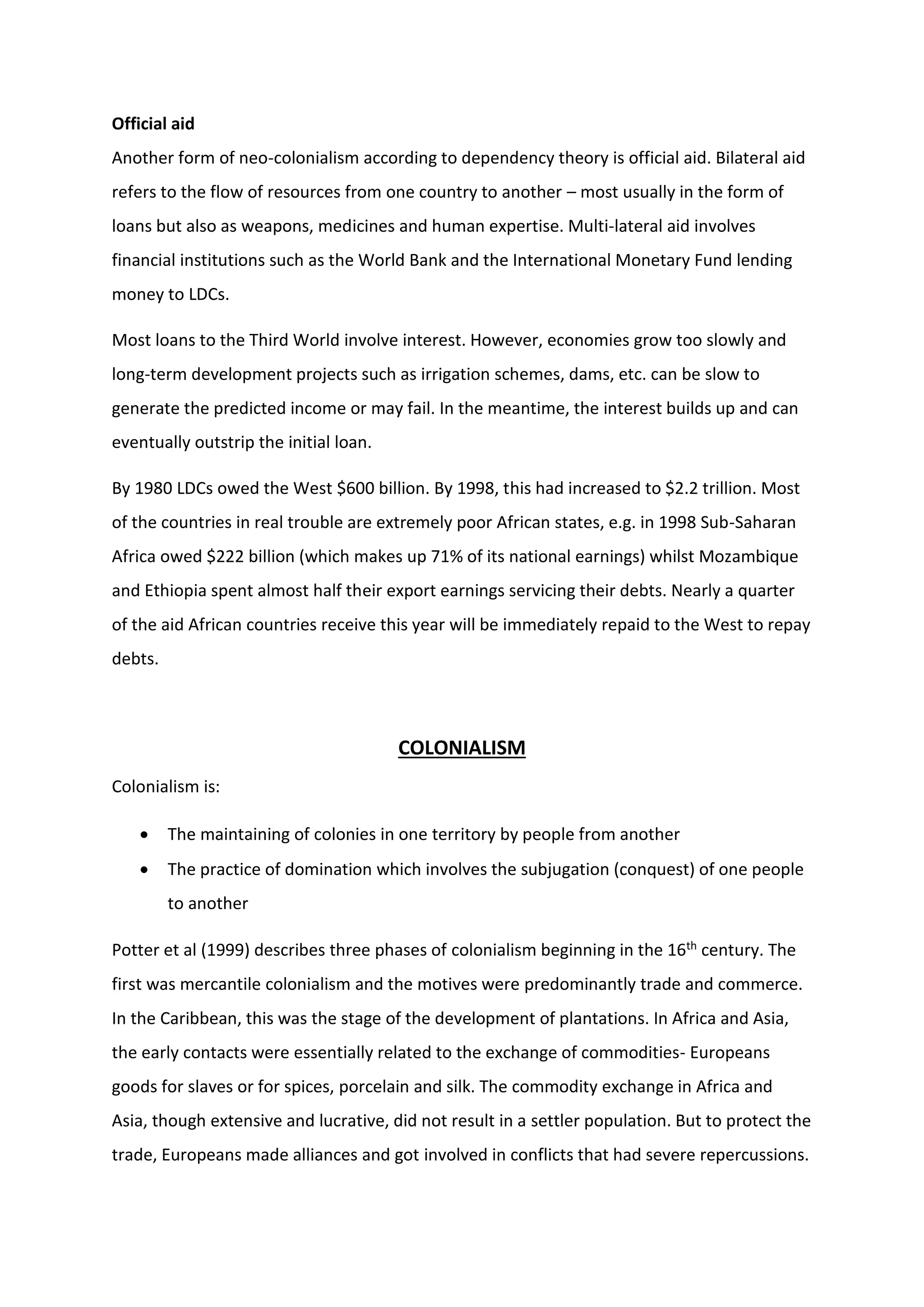 Official aid
Another form of neo-colonialism according to dependency theory is official aid. Bilateral aid
refers to the flow of resources from one country to another – most usually in the form of
loans but also as weapons, medicines and human expertise. Multi-lateral aid involves
financial institutions such as the World Bank and the International Monetary Fund lending
money to LDCs.
Most loans to the Third World involve interest. However, economies grow too slowly and
long-term development projects such as irrigation schemes, dams, etc. can be slow to
generate the predicted income or may fail. In the meantime, the interest builds up and can
eventually outstrip the initial loan.
By 1980 LDCs owed the West $600 billion. By 1998, this had increased to $2.2 trillion. Most
of the countries in real trouble are extremely poor African states, e.g. in 1998 Sub-Saharan
Africa owed $222 billion (which makes up 71% of its national earnings) whilst Mozambique
and Ethiopia spent almost half their export earnings servicing their debts. Nearly a quarter
of the aid African countries receive this year will be immediately repaid to the West to repay
debts.
COLONIALISM
Colonialism is:
 The maintaining of colonies in one territory by people from another
 The practice of domination which involves the subjugation (conquest) of one people
to another
Potter et al (1999) describes three phases of colonialism beginning in the 16th century. The
first was mercantile colonialism and the motives were predominantly trade and commerce.
In the Caribbean, this was the stage of the development of plantations. In Africa and Asia,
the early contacts were essentially related to the exchange of commodities- Europeans
goods for slaves or for spices, porcelain and silk. The commodity exchange in Africa and
Asia, though extensive and lucrative, did not result in a settler population. But to protect the
trade, Europeans made alliances and got involved in conflicts that had severe repercussions.
 