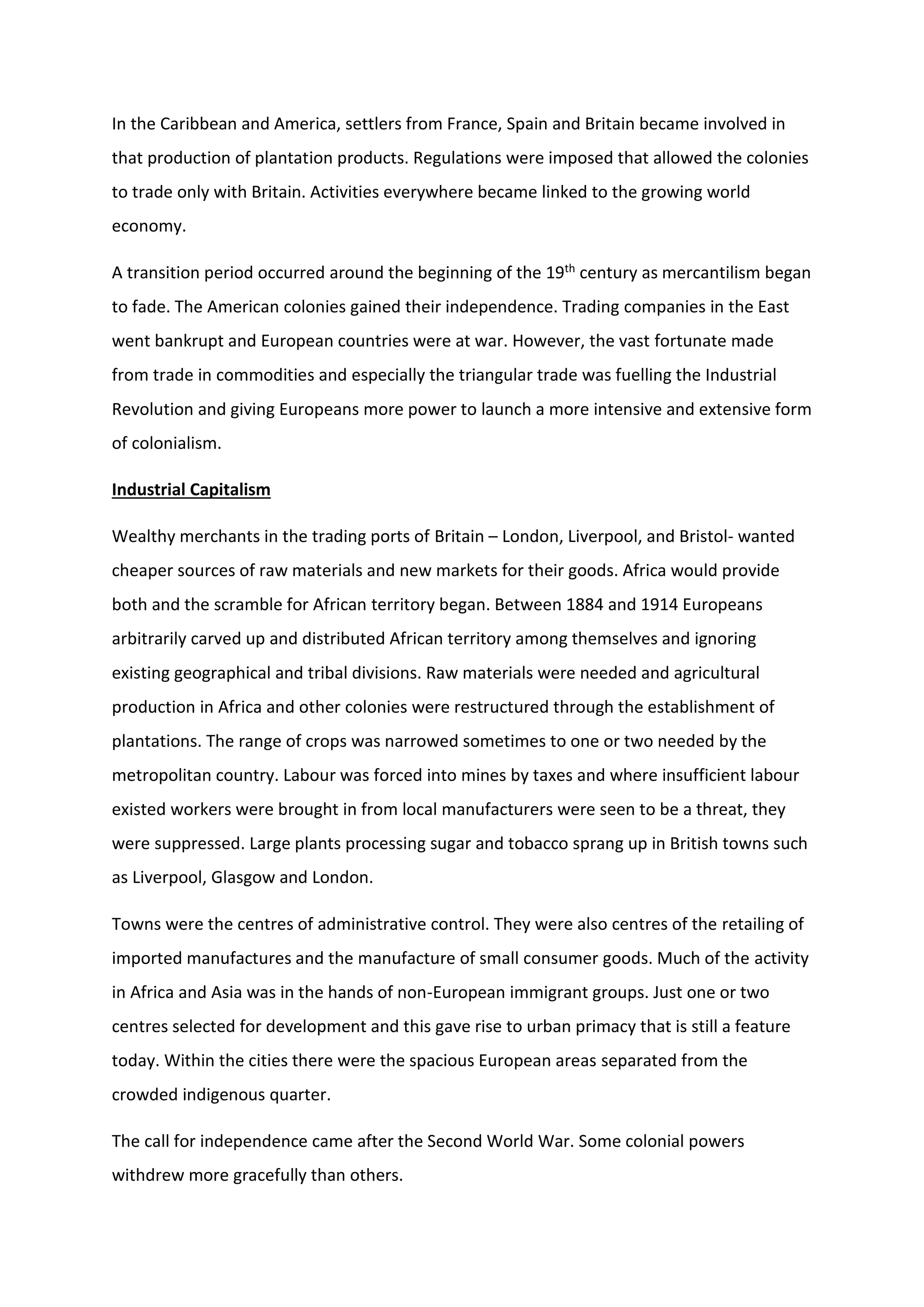 In the Caribbean and America, settlers from France, Spain and Britain became involved in
that production of plantation products. Regulations were imposed that allowed the colonies
to trade only with Britain. Activities everywhere became linked to the growing world
economy.
A transition period occurred around the beginning of the 19th century as mercantilism began
to fade. The American colonies gained their independence. Trading companies in the East
went bankrupt and European countries were at war. However, the vast fortunate made
from trade in commodities and especially the triangular trade was fuelling the Industrial
Revolution and giving Europeans more power to launch a more intensive and extensive form
of colonialism.
Industrial Capitalism
Wealthy merchants in the trading ports of Britain – London, Liverpool, and Bristol- wanted
cheaper sources of raw materials and new markets for their goods. Africa would provide
both and the scramble for African territory began. Between 1884 and 1914 Europeans
arbitrarily carved up and distributed African territory among themselves and ignoring
existing geographical and tribal divisions. Raw materials were needed and agricultural
production in Africa and other colonies were restructured through the establishment of
plantations. The range of crops was narrowed sometimes to one or two needed by the
metropolitan country. Labour was forced into mines by taxes and where insufficient labour
existed workers were brought in from local manufacturers were seen to be a threat, they
were suppressed. Large plants processing sugar and tobacco sprang up in British towns such
as Liverpool, Glasgow and London.
Towns were the centres of administrative control. They were also centres of the retailing of
imported manufactures and the manufacture of small consumer goods. Much of the activity
in Africa and Asia was in the hands of non-European immigrant groups. Just one or two
centres selected for development and this gave rise to urban primacy that is still a feature
today. Within the cities there were the spacious European areas separated from the
crowded indigenous quarter.
The call for independence came after the Second World War. Some colonial powers
withdrew more gracefully than others.
 