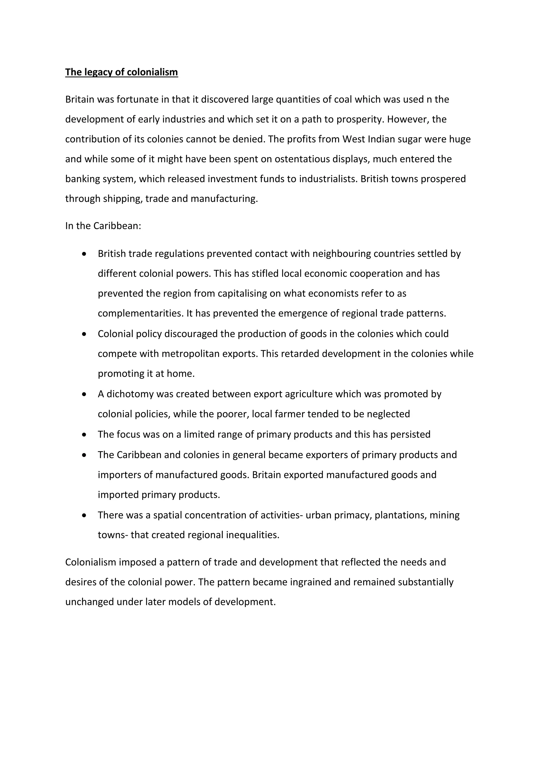 The legacy of colonialism
Britain was fortunate in that it discovered large quantities of coal which was used n the
development of early industries and which set it on a path to prosperity. However, the
contribution of its colonies cannot be denied. The profits from West Indian sugar were huge
and while some of it might have been spent on ostentatious displays, much entered the
banking system, which released investment funds to industrialists. British towns prospered
through shipping, trade and manufacturing.
In the Caribbean:
 British trade regulations prevented contact with neighbouring countries settled by
different colonial powers. This has stifled local economic cooperation and has
prevented the region from capitalising on what economists refer to as
complementarities. It has prevented the emergence of regional trade patterns.
 Colonial policy discouraged the production of goods in the colonies which could
compete with metropolitan exports. This retarded development in the colonies while
promoting it at home.
 A dichotomy was created between export agriculture which was promoted by
colonial policies, while the poorer, local farmer tended to be neglected
 The focus was on a limited range of primary products and this has persisted
 The Caribbean and colonies in general became exporters of primary products and
importers of manufactured goods. Britain exported manufactured goods and
imported primary products.
 There was a spatial concentration of activities- urban primacy, plantations, mining
towns- that created regional inequalities.
Colonialism imposed a pattern of trade and development that reflected the needs and
desires of the colonial power. The pattern became ingrained and remained substantially
unchanged under later models of development.
 