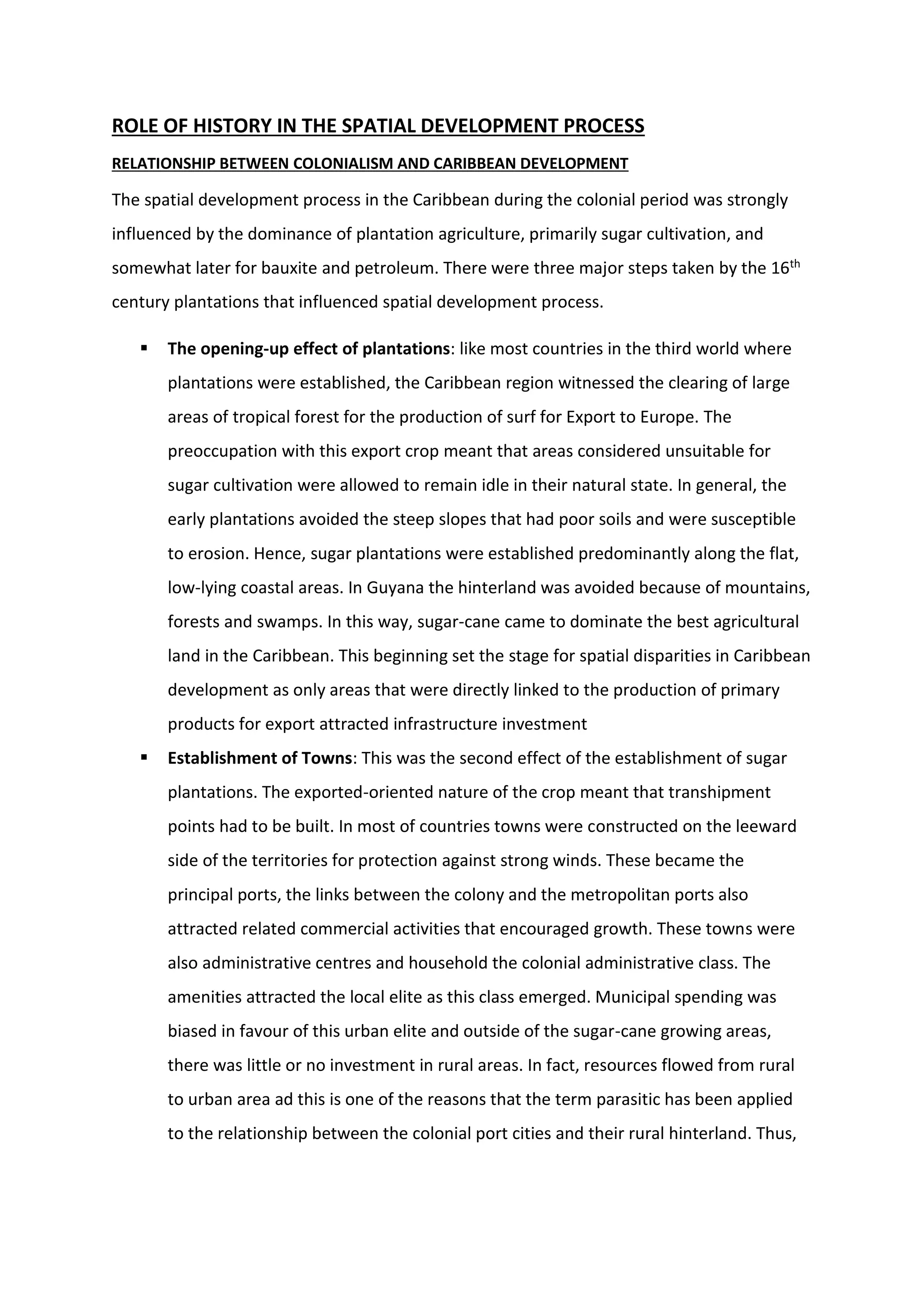 ROLE OF HISTORY IN THE SPATIAL DEVELOPMENT PROCESS
RELATIONSHIP BETWEEN COLONIALISM AND CARIBBEAN DEVELOPMENT
The spatial development process in the Caribbean during the colonial period was strongly
influenced by the dominance of plantation agriculture, primarily sugar cultivation, and
somewhat later for bauxite and petroleum. There were three major steps taken by the 16th
century plantations that influenced spatial development process.
 The opening-up effect of plantations: like most countries in the third world where
plantations were established, the Caribbean region witnessed the clearing of large
areas of tropical forest for the production of surf for Export to Europe. The
preoccupation with this export crop meant that areas considered unsuitable for
sugar cultivation were allowed to remain idle in their natural state. In general, the
early plantations avoided the steep slopes that had poor soils and were susceptible
to erosion. Hence, sugar plantations were established predominantly along the flat,
low-lying coastal areas. In Guyana the hinterland was avoided because of mountains,
forests and swamps. In this way, sugar-cane came to dominate the best agricultural
land in the Caribbean. This beginning set the stage for spatial disparities in Caribbean
development as only areas that were directly linked to the production of primary
products for export attracted infrastructure investment
 Establishment of Towns: This was the second effect of the establishment of sugar
plantations. The exported-oriented nature of the crop meant that transhipment
points had to be built. In most of countries towns were constructed on the leeward
side of the territories for protection against strong winds. These became the
principal ports, the links between the colony and the metropolitan ports also
attracted related commercial activities that encouraged growth. These towns were
also administrative centres and household the colonial administrative class. The
amenities attracted the local elite as this class emerged. Municipal spending was
biased in favour of this urban elite and outside of the sugar-cane growing areas,
there was little or no investment in rural areas. In fact, resources flowed from rural
to urban area ad this is one of the reasons that the term parasitic has been applied
to the relationship between the colonial port cities and their rural hinterland. Thus,
 
