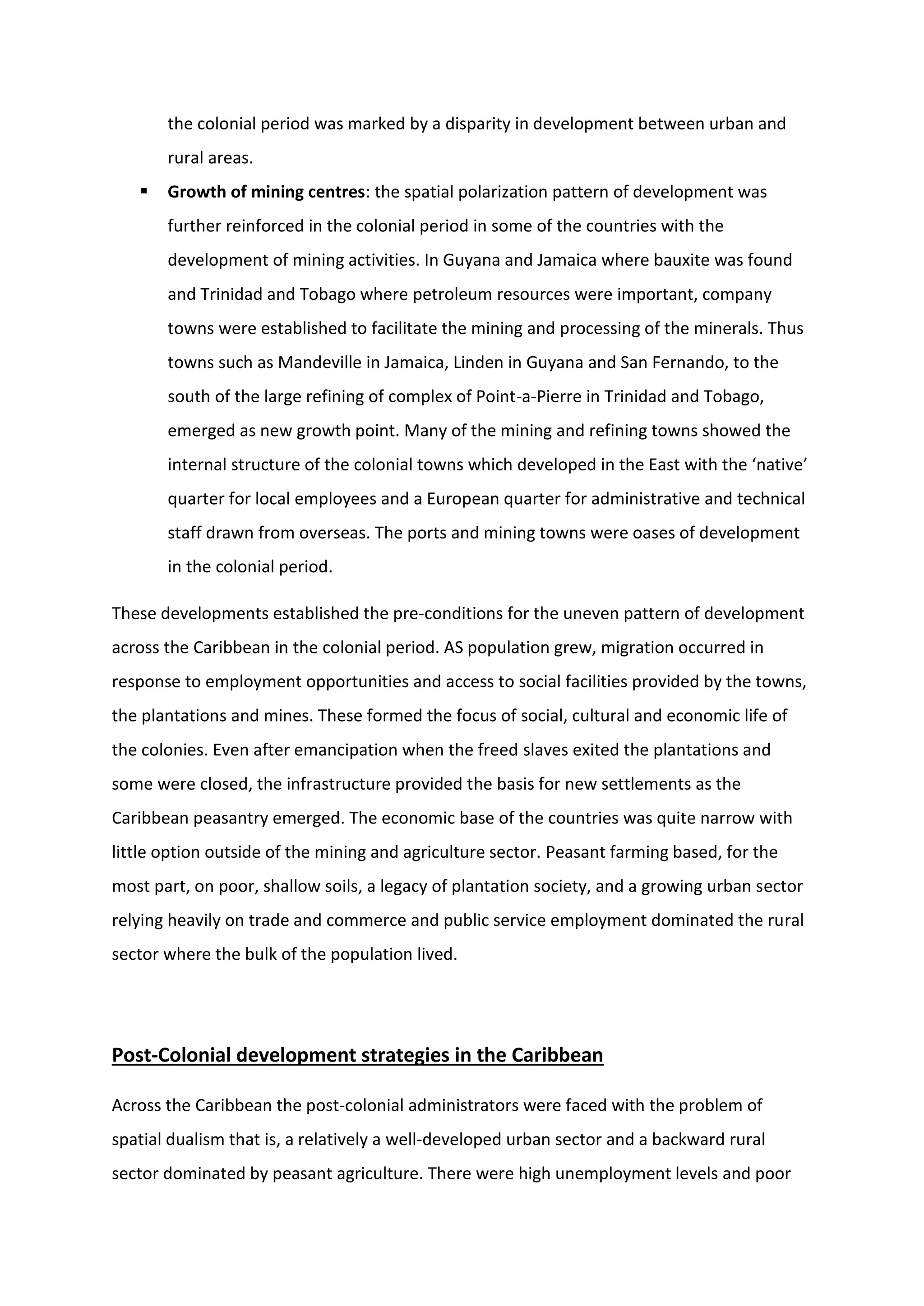 the colonial period was marked by a disparity in development between urban and
rural areas.
 Growth of mining centres: the spatial polarization pattern of development was
further reinforced in the colonial period in some of the countries with the
development of mining activities. In Guyana and Jamaica where bauxite was found
and Trinidad and Tobago where petroleum resources were important, company
towns were established to facilitate the mining and processing of the minerals. Thus
towns such as Mandeville in Jamaica, Linden in Guyana and San Fernando, to the
south of the large refining of complex of Point-a-Pierre in Trinidad and Tobago,
emerged as new growth point. Many of the mining and refining towns showed the
internal structure of the colonial towns which developed in the East with the ‘native’
quarter for local employees and a European quarter for administrative and technical
staff drawn from overseas. The ports and mining towns were oases of development
in the colonial period.
These developments established the pre-conditions for the uneven pattern of development
across the Caribbean in the colonial period. AS population grew, migration occurred in
response to employment opportunities and access to social facilities provided by the towns,
the plantations and mines. These formed the focus of social, cultural and economic life of
the colonies. Even after emancipation when the freed slaves exited the plantations and
some were closed, the infrastructure provided the basis for new settlements as the
Caribbean peasantry emerged. The economic base of the countries was quite narrow with
little option outside of the mining and agriculture sector. Peasant farming based, for the
most part, on poor, shallow soils, a legacy of plantation society, and a growing urban sector
relying heavily on trade and commerce and public service employment dominated the rural
sector where the bulk of the population lived.
Post-Colonial development strategies in the Caribbean
Across the Caribbean the post-colonial administrators were faced with the problem of
spatial dualism that is, a relatively a well-developed urban sector and a backward rural
sector dominated by peasant agriculture. There were high unemployment levels and poor
 