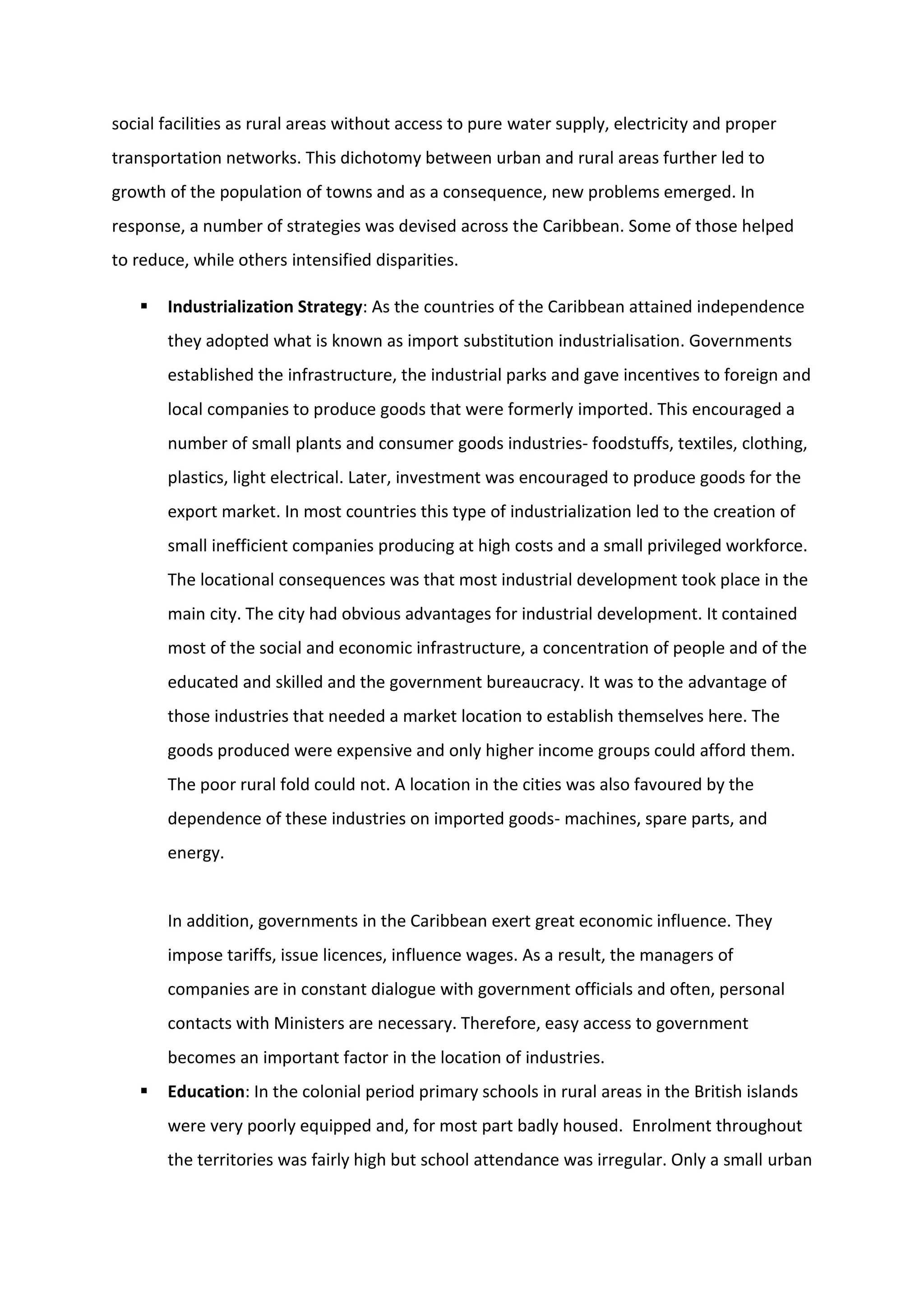 social facilities as rural areas without access to pure water supply, electricity and proper
transportation networks. This dichotomy between urban and rural areas further led to
growth of the population of towns and as a consequence, new problems emerged. In
response, a number of strategies was devised across the Caribbean. Some of those helped
to reduce, while others intensified disparities.
 Industrialization Strategy: As the countries of the Caribbean attained independence
they adopted what is known as import substitution industrialisation. Governments
established the infrastructure, the industrial parks and gave incentives to foreign and
local companies to produce goods that were formerly imported. This encouraged a
number of small plants and consumer goods industries- foodstuffs, textiles, clothing,
plastics, light electrical. Later, investment was encouraged to produce goods for the
export market. In most countries this type of industrialization led to the creation of
small inefficient companies producing at high costs and a small privileged workforce.
The locational consequences was that most industrial development took place in the
main city. The city had obvious advantages for industrial development. It contained
most of the social and economic infrastructure, a concentration of people and of the
educated and skilled and the government bureaucracy. It was to the advantage of
those industries that needed a market location to establish themselves here. The
goods produced were expensive and only higher income groups could afford them.
The poor rural fold could not. A location in the cities was also favoured by the
dependence of these industries on imported goods- machines, spare parts, and
energy.
In addition, governments in the Caribbean exert great economic influence. They
impose tariffs, issue licences, influence wages. As a result, the managers of
companies are in constant dialogue with government officials and often, personal
contacts with Ministers are necessary. Therefore, easy access to government
becomes an important factor in the location of industries.
 Education: In the colonial period primary schools in rural areas in the British islands
were very poorly equipped and, for most part badly housed. Enrolment throughout
the territories was fairly high but school attendance was irregular. Only a small urban
 