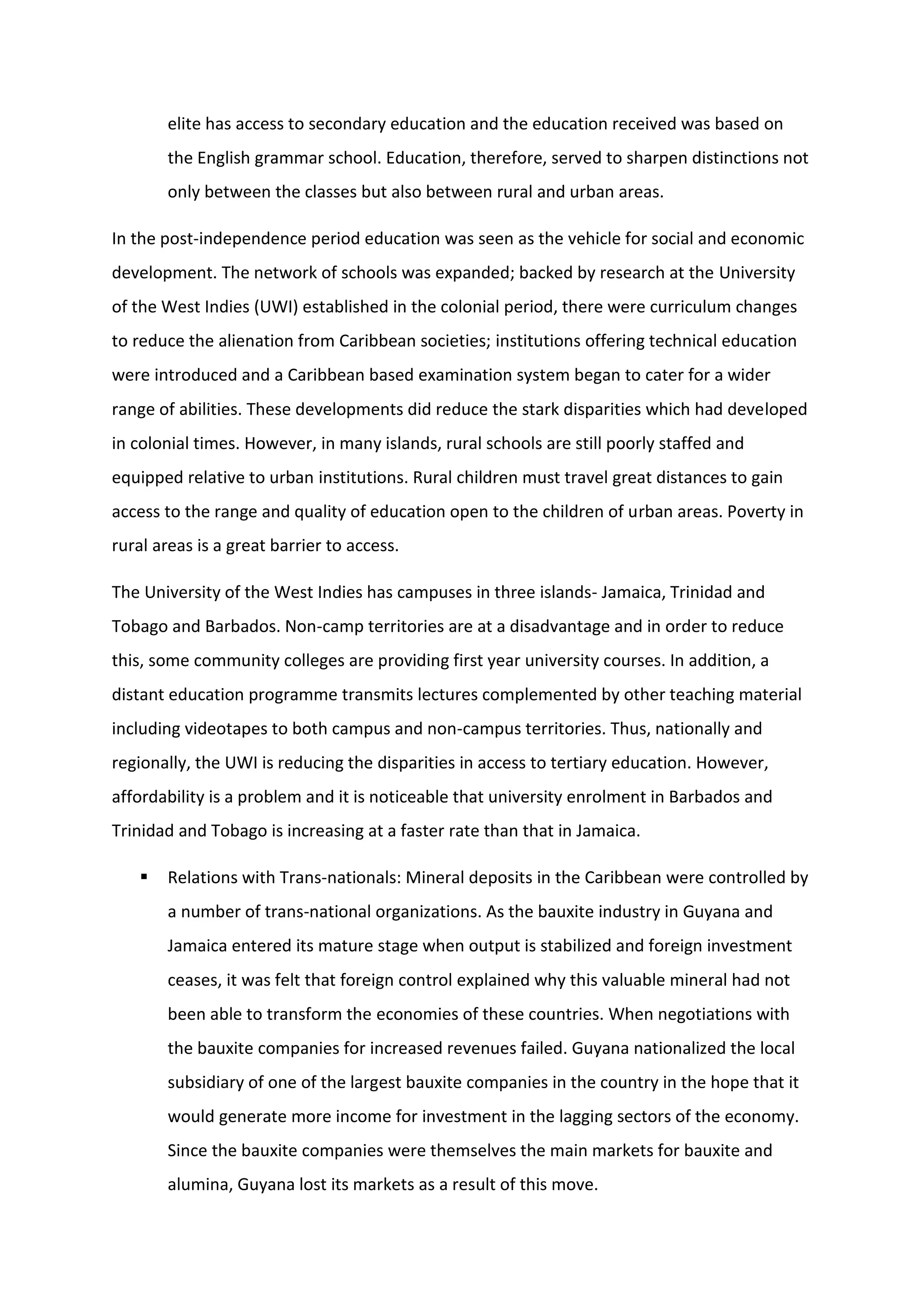 elite has access to secondary education and the education received was based on
the English grammar school. Education, therefore, served to sharpen distinctions not
only between the classes but also between rural and urban areas.
In the post-independence period education was seen as the vehicle for social and economic
development. The network of schools was expanded; backed by research at the University
of the West Indies (UWI) established in the colonial period, there were curriculum changes
to reduce the alienation from Caribbean societies; institutions offering technical education
were introduced and a Caribbean based examination system began to cater for a wider
range of abilities. These developments did reduce the stark disparities which had developed
in colonial times. However, in many islands, rural schools are still poorly staffed and
equipped relative to urban institutions. Rural children must travel great distances to gain
access to the range and quality of education open to the children of urban areas. Poverty in
rural areas is a great barrier to access.
The University of the West Indies has campuses in three islands- Jamaica, Trinidad and
Tobago and Barbados. Non-camp territories are at a disadvantage and in order to reduce
this, some community colleges are providing first year university courses. In addition, a
distant education programme transmits lectures complemented by other teaching material
including videotapes to both campus and non-campus territories. Thus, nationally and
regionally, the UWI is reducing the disparities in access to tertiary education. However,
affordability is a problem and it is noticeable that university enrolment in Barbados and
Trinidad and Tobago is increasing at a faster rate than that in Jamaica.
 Relations with Trans-nationals: Mineral deposits in the Caribbean were controlled by
a number of trans-national organizations. As the bauxite industry in Guyana and
Jamaica entered its mature stage when output is stabilized and foreign investment
ceases, it was felt that foreign control explained why this valuable mineral had not
been able to transform the economies of these countries. When negotiations with
the bauxite companies for increased revenues failed. Guyana nationalized the local
subsidiary of one of the largest bauxite companies in the country in the hope that it
would generate more income for investment in the lagging sectors of the economy.
Since the bauxite companies were themselves the main markets for bauxite and
alumina, Guyana lost its markets as a result of this move.
 