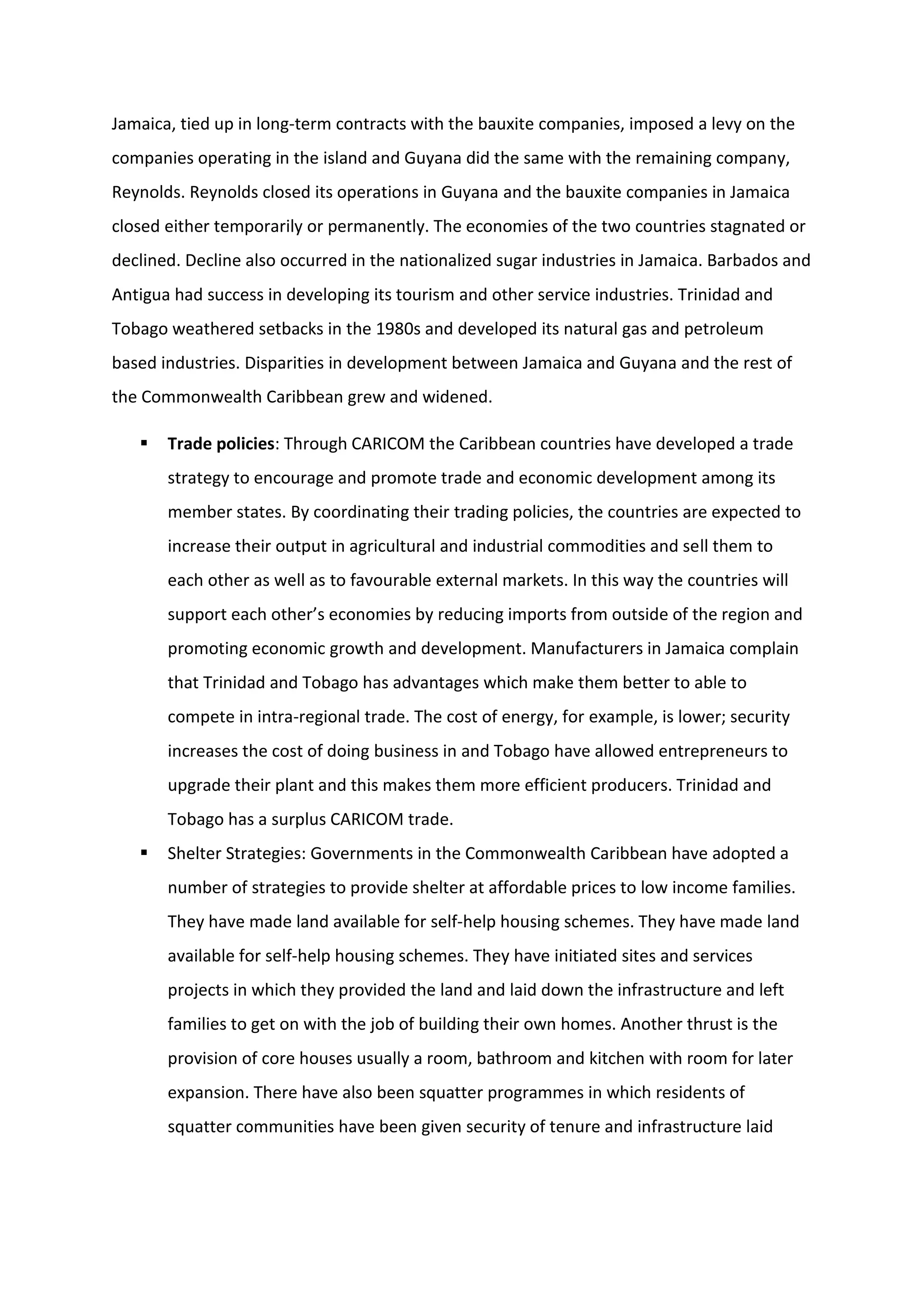 Jamaica, tied up in long-term contracts with the bauxite companies, imposed a levy on the
companies operating in the island and Guyana did the same with the remaining company,
Reynolds. Reynolds closed its operations in Guyana and the bauxite companies in Jamaica
closed either temporarily or permanently. The economies of the two countries stagnated or
declined. Decline also occurred in the nationalized sugar industries in Jamaica. Barbados and
Antigua had success in developing its tourism and other service industries. Trinidad and
Tobago weathered setbacks in the 1980s and developed its natural gas and petroleum
based industries. Disparities in development between Jamaica and Guyana and the rest of
the Commonwealth Caribbean grew and widened.
 Trade policies: Through CARICOM the Caribbean countries have developed a trade
strategy to encourage and promote trade and economic development among its
member states. By coordinating their trading policies, the countries are expected to
increase their output in agricultural and industrial commodities and sell them to
each other as well as to favourable external markets. In this way the countries will
support each other’s economies by reducing imports from outside of the region and
promoting economic growth and development. Manufacturers in Jamaica complain
that Trinidad and Tobago has advantages which make them better to able to
compete in intra-regional trade. The cost of energy, for example, is lower; security
increases the cost of doing business in and Tobago have allowed entrepreneurs to
upgrade their plant and this makes them more efficient producers. Trinidad and
Tobago has a surplus CARICOM trade.
 Shelter Strategies: Governments in the Commonwealth Caribbean have adopted a
number of strategies to provide shelter at affordable prices to low income families.
They have made land available for self-help housing schemes. They have made land
available for self-help housing schemes. They have initiated sites and services
projects in which they provided the land and laid down the infrastructure and left
families to get on with the job of building their own homes. Another thrust is the
provision of core houses usually a room, bathroom and kitchen with room for later
expansion. There have also been squatter programmes in which residents of
squatter communities have been given security of tenure and infrastructure laid
 