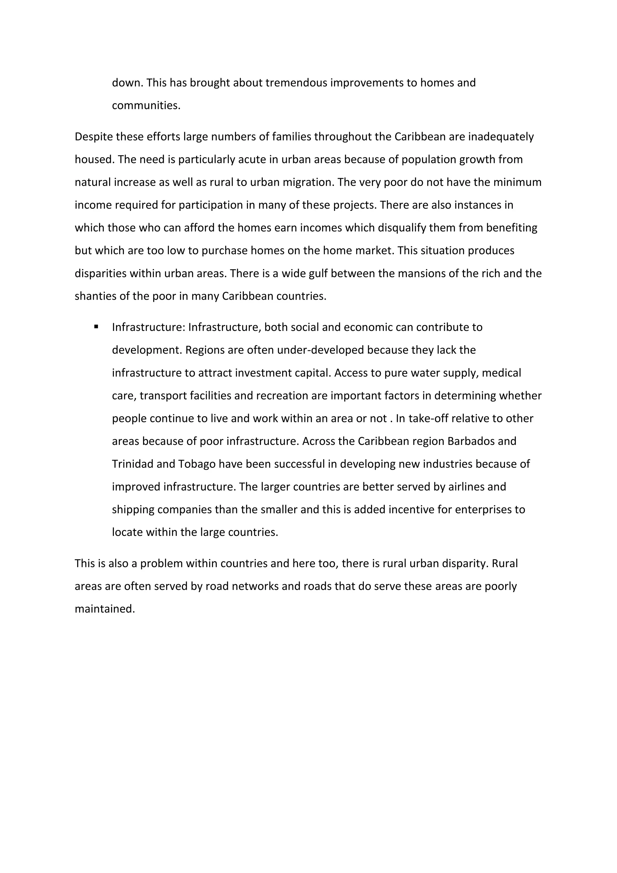 down. This has brought about tremendous improvements to homes and
communities.
Despite these efforts large numbers of families throughout the Caribbean are inadequately
housed. The need is particularly acute in urban areas because of population growth from
natural increase as well as rural to urban migration. The very poor do not have the minimum
income required for participation in many of these projects. There are also instances in
which those who can afford the homes earn incomes which disqualify them from benefiting
but which are too low to purchase homes on the home market. This situation produces
disparities within urban areas. There is a wide gulf between the mansions of the rich and the
shanties of the poor in many Caribbean countries.
 Infrastructure: Infrastructure, both social and economic can contribute to
development. Regions are often under-developed because they lack the
infrastructure to attract investment capital. Access to pure water supply, medical
care, transport facilities and recreation are important factors in determining whether
people continue to live and work within an area or not . In take-off relative to other
areas because of poor infrastructure. Across the Caribbean region Barbados and
Trinidad and Tobago have been successful in developing new industries because of
improved infrastructure. The larger countries are better served by airlines and
shipping companies than the smaller and this is added incentive for enterprises to
locate within the large countries.
This is also a problem within countries and here too, there is rural urban disparity. Rural
areas are often served by road networks and roads that do serve these areas are poorly
maintained.
 