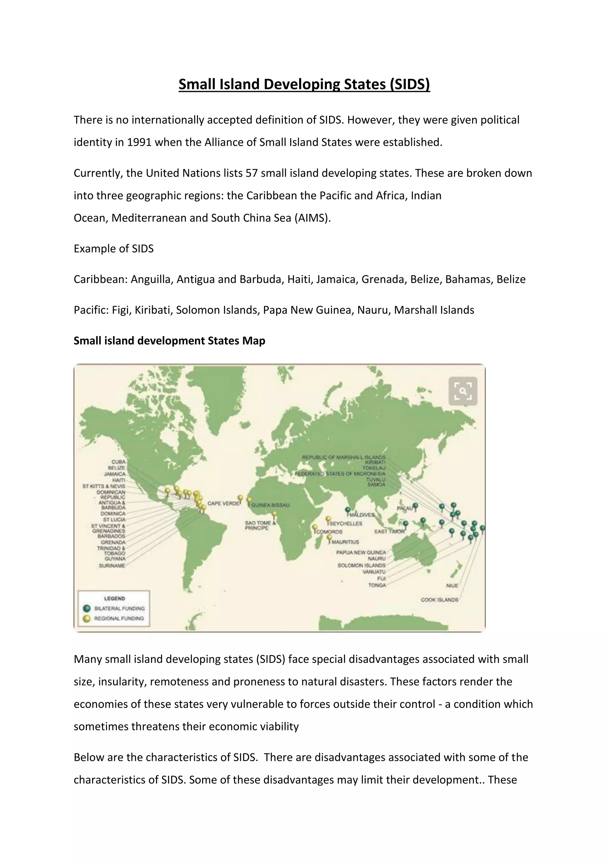 Small Island Developing States (SIDS)
There is no internationally accepted definition of SIDS. However, they were given political
identity in 1991 when the Alliance of Small Island States were established.
Currently, the United Nations lists 57 small island developing states. These are broken down
into three geographic regions: the Caribbean the Pacific and Africa, Indian
Ocean, Mediterranean and South China Sea (AIMS).
Example of SIDS
Caribbean: Anguilla, Antigua and Barbuda, Haiti, Jamaica, Grenada, Belize, Bahamas, Belize
Pacific: Figi, Kiribati, Solomon Islands, Papa New Guinea, Nauru, Marshall Islands
Small island development States Map
Many small island developing states (SIDS) face special disadvantages associated with small
size, insularity, remoteness and proneness to natural disasters. These factors render the
economies of these states very vulnerable to forces outside their control - a condition which
sometimes threatens their economic viability
Below are the characteristics of SIDS. There are disadvantages associated with some of the
characteristics of SIDS. Some of these disadvantages may limit their development.. These
 