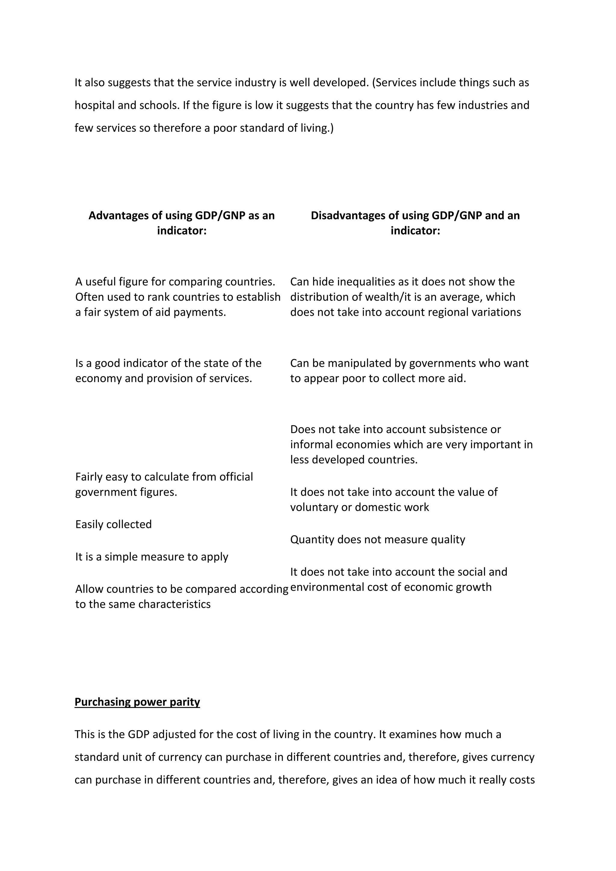 It also suggests that the service industry is well developed. (Services include things such as
hospital and schools. If the figure is low it suggests that the country has few industries and
few services so therefore a poor standard of living.)
Advantages of using GDP/GNP as an
indicator:
Disadvantages of using GDP/GNP and an
indicator:
A useful figure for comparing countries.
Often used to rank countries to establish
a fair system of aid payments.
Can hide inequalities as it does not show the
distribution of wealth/it is an average, which
does not take into account regional variations
Is a good indicator of the state of the
economy and provision of services.
Can be manipulated by governments who want
to appear poor to collect more aid.
Fairly easy to calculate from official
government figures.
Easily collected
It is a simple measure to apply
Allow countries to be compared according
to the same characteristics
Does not take into account subsistence or
informal economies which are very important in
less developed countries.
It does not take into account the value of
voluntary or domestic work
Quantity does not measure quality
It does not take into account the social and
environmental cost of economic growth
Purchasing power parity
This is the GDP adjusted for the cost of living in the country. It examines how much a
standard unit of currency can purchase in different countries and, therefore, gives currency
can purchase in different countries and, therefore, gives an idea of how much it really costs
 