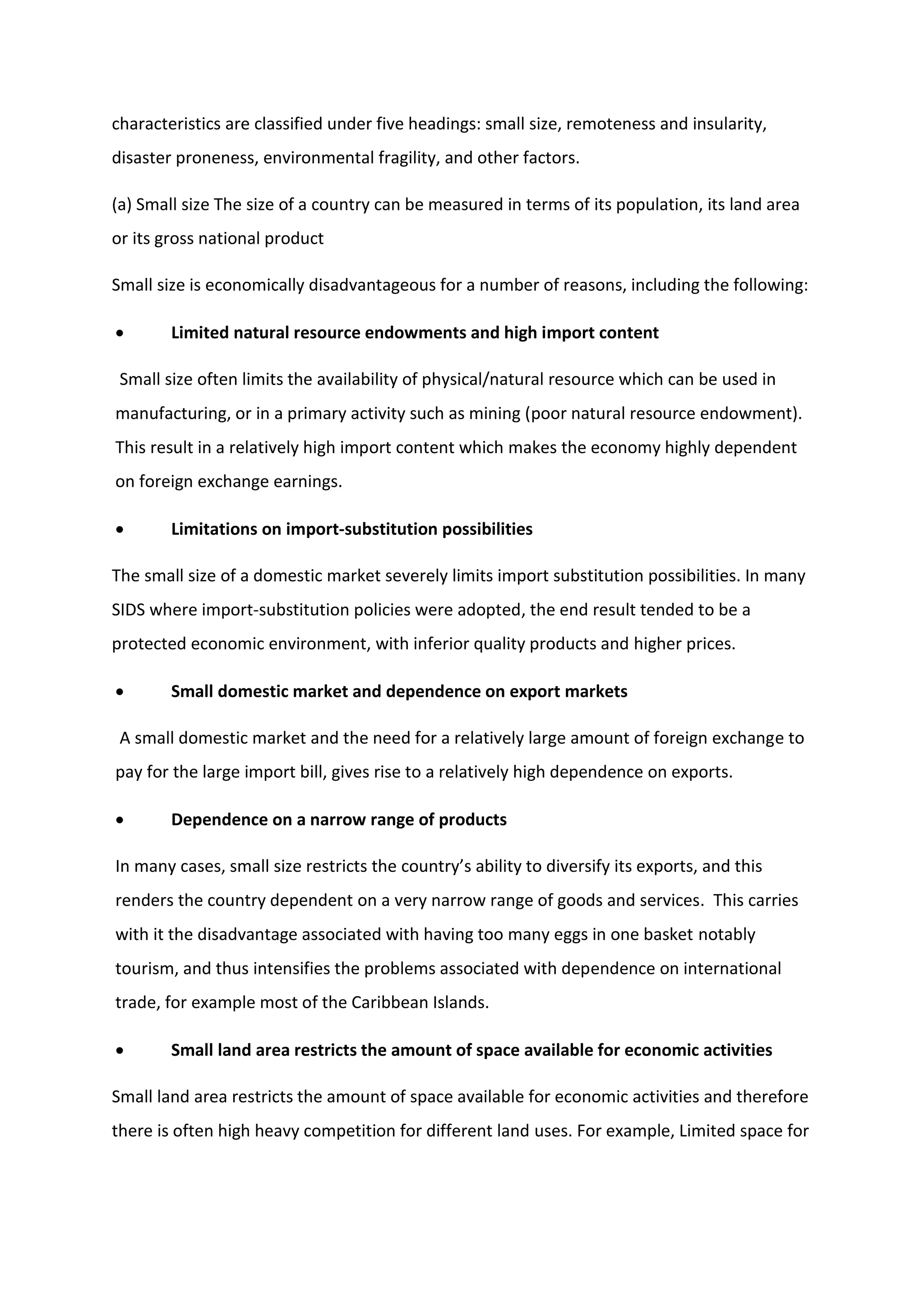 characteristics are classified under five headings: small size, remoteness and insularity,
disaster proneness, environmental fragility, and other factors.
(a) Small size The size of a country can be measured in terms of its population, its land area
or its gross national product
Small size is economically disadvantageous for a number of reasons, including the following:
 Limited natural resource endowments and high import content
Small size often limits the availability of physical/natural resource which can be used in
manufacturing, or in a primary activity such as mining (poor natural resource endowment).
This result in a relatively high import content which makes the economy highly dependent
on foreign exchange earnings.
 Limitations on import-substitution possibilities
The small size of a domestic market severely limits import substitution possibilities. In many
SIDS where import-substitution policies were adopted, the end result tended to be a
protected economic environment, with inferior quality products and higher prices.
 Small domestic market and dependence on export markets
A small domestic market and the need for a relatively large amount of foreign exchange to
pay for the large import bill, gives rise to a relatively high dependence on exports.
 Dependence on a narrow range of products
In many cases, small size restricts the country’s ability to diversify its exports, and this
renders the country dependent on a very narrow range of goods and services. This carries
with it the disadvantage associated with having too many eggs in one basket notably
tourism, and thus intensifies the problems associated with dependence on international
trade, for example most of the Caribbean Islands.
 Small land area restricts the amount of space available for economic activities
Small land area restricts the amount of space available for economic activities and therefore
there is often high heavy competition for different land uses. For example, Limited space for
 