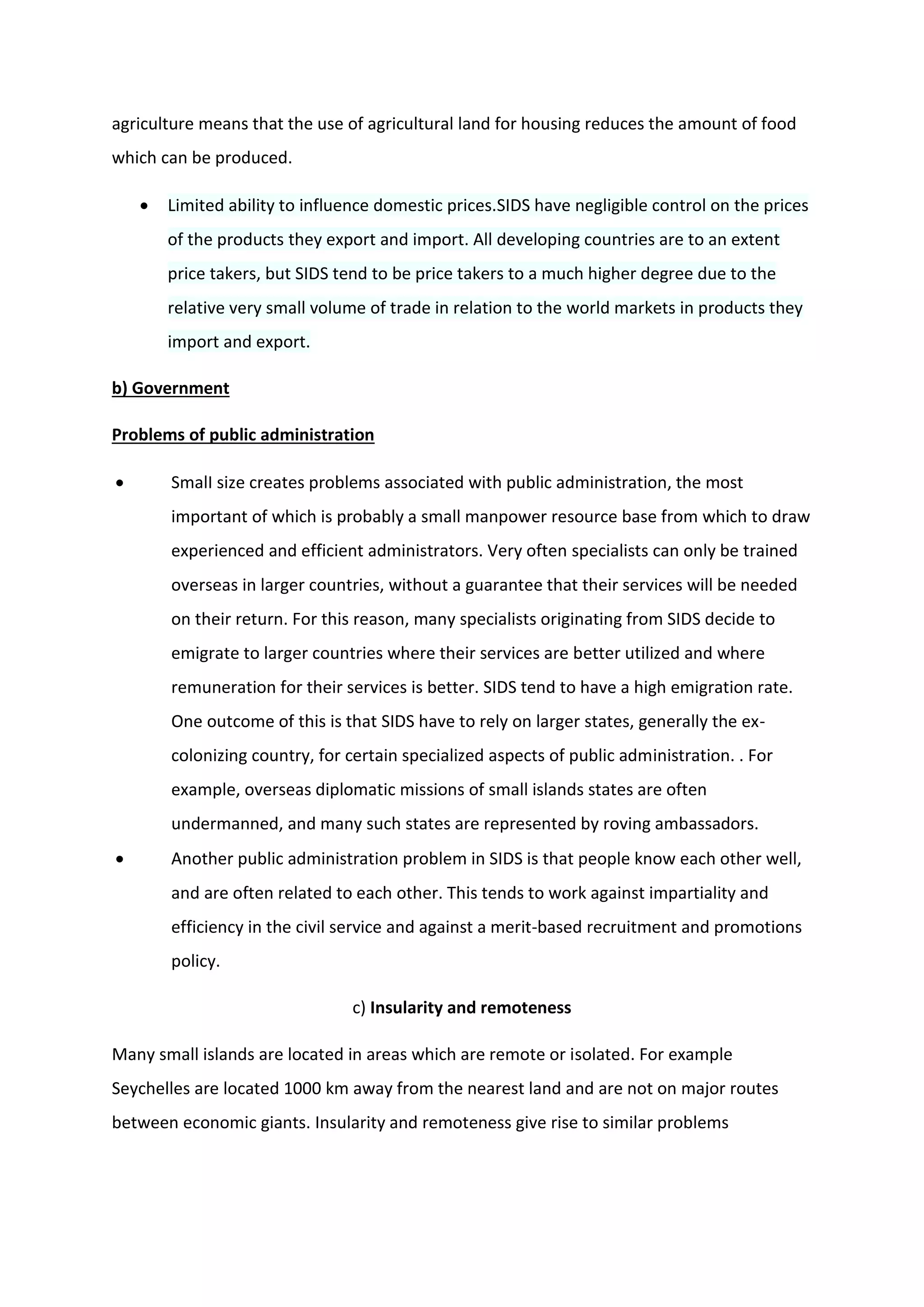 agriculture means that the use of agricultural land for housing reduces the amount of food
which can be produced.
 Limited ability to influence domestic prices.SIDS have negligible control on the prices
of the products they export and import. All developing countries are to an extent
price takers, but SIDS tend to be price takers to a much higher degree due to the
relative very small volume of trade in relation to the world markets in products they
import and export.
b) Government
Problems of public administration
 SmalI size creates problems associated with public administration, the most
important of which is probably a small manpower resource base from which to draw
experienced and efficient administrators. Very often specialists can only be trained
overseas in larger countries, without a guarantee that their services will be needed
on their return. For this reason, many specialists originating from SIDS decide to
emigrate to larger countries where their services are better utilized and where
remuneration for their services is better. SIDS tend to have a high emigration rate.
One outcome of this is that SIDS have to rely on larger states, generally the ex-
colonizing country, for certain specialized aspects of public administration. . For
example, overseas diplomatic missions of small islands states are often
undermanned, and many such states are represented by roving ambassadors.
 Another public administration problem in SIDS is that people know each other well,
and are often related to each other. This tends to work against impartiality and
efficiency in the civil service and against a merit-based recruitment and promotions
policy.
c) Insularity and remoteness
Many small islands are located in areas which are remote or isolated. For example
Seychelles are located 1000 km away from the nearest land and are not on major routes
between economic giants. Insularity and remoteness give rise to similar problems
 