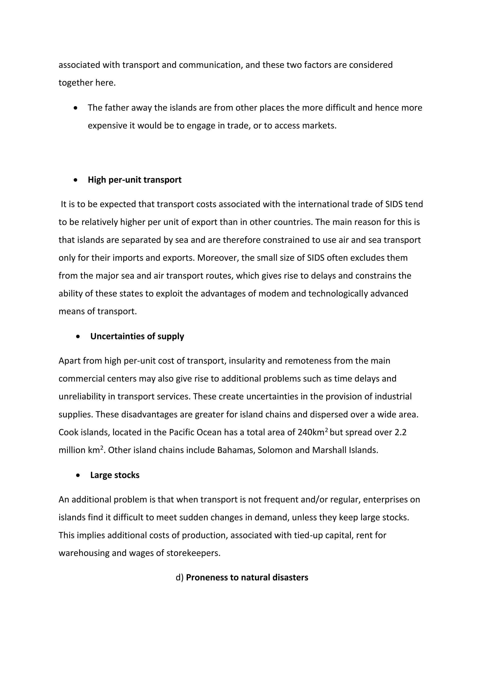 associated with transport and communication, and these two factors are considered
together here.
 The father away the islands are from other places the more difficult and hence more
expensive it would be to engage in trade, or to access markets.
 High per-unit transport
It is to be expected that transport costs associated with the international trade of SIDS tend
to be relatively higher per unit of export than in other countries. The main reason for this is
that islands are separated by sea and are therefore constrained to use air and sea transport
only for their imports and exports. Moreover, the small size of SIDS often excludes them
from the major sea and air transport routes, which gives rise to delays and constrains the
ability of these states to exploit the advantages of modem and technologically advanced
means of transport.
 Uncertainties of supply
Apart from high per-unit cost of transport, insularity and remoteness from the main
commercial centers may also give rise to additional problems such as time delays and
unreliability in transport services. These create uncertainties in the provision of industrial
supplies. These disadvantages are greater for island chains and dispersed over a wide area.
Cook islands, located in the Pacific Ocean has a total area of 240km2 but spread over 2.2
million km2. Other island chains include Bahamas, Solomon and Marshall Islands.
 Large stocks
An additional problem is that when transport is not frequent and/or regular, enterprises on
islands find it difficult to meet sudden changes in demand, unless they keep large stocks.
This implies additional costs of production, associated with tied-up capital, rent for
warehousing and wages of storekeepers.
d) Proneness to natural disasters
 