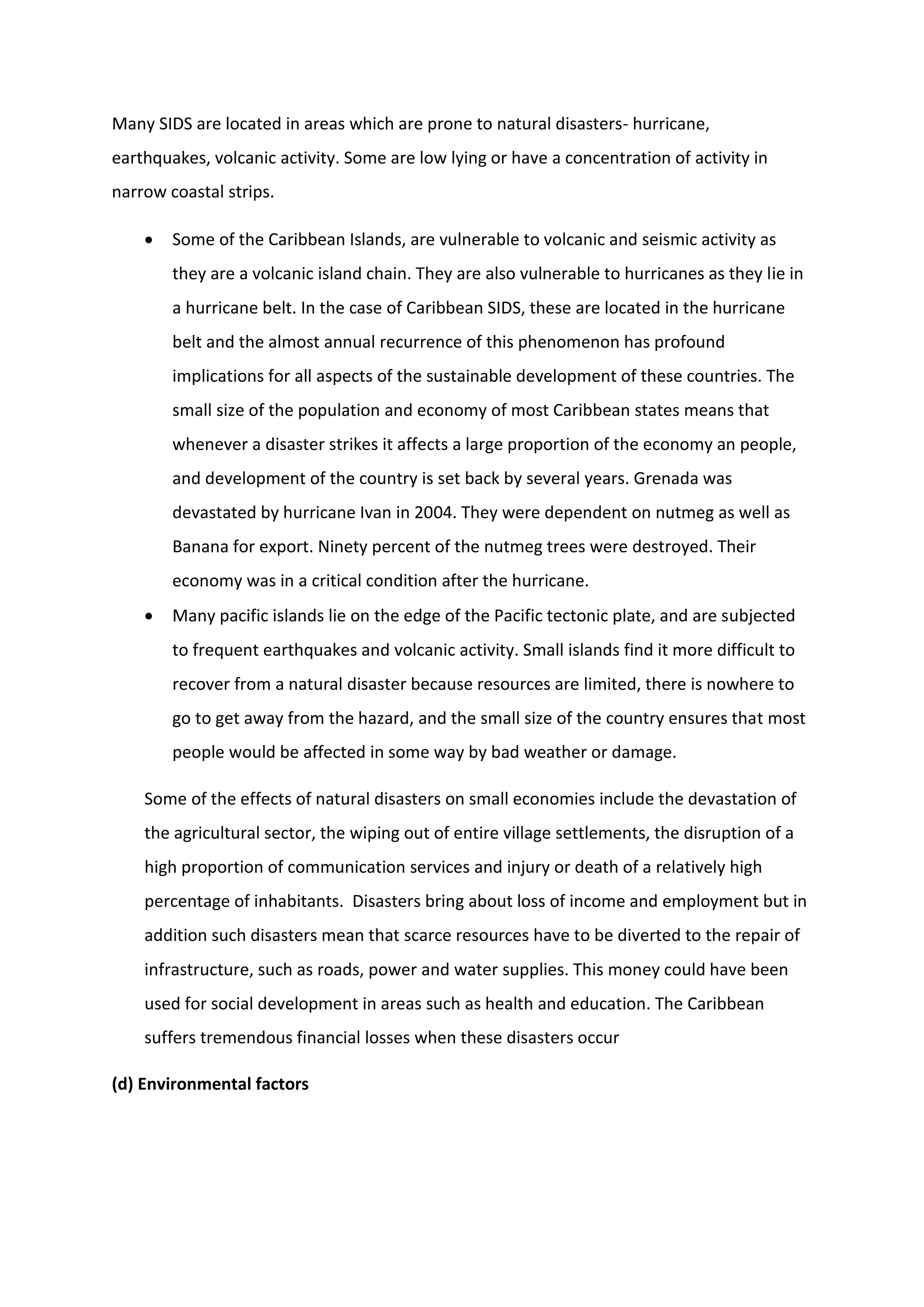 Many SIDS are located in areas which are prone to natural disasters- hurricane,
earthquakes, volcanic activity. Some are low lying or have a concentration of activity in
narrow coastal strips.
 Some of the Caribbean Islands, are vulnerable to volcanic and seismic activity as
they are a volcanic island chain. They are also vulnerable to hurricanes as they lie in
a hurricane belt. In the case of Caribbean SIDS, these are located in the hurricane
belt and the almost annual recurrence of this phenomenon has profound
implications for all aspects of the sustainable development of these countries. The
small size of the population and economy of most Caribbean states means that
whenever a disaster strikes it affects a large proportion of the economy an people,
and development of the country is set back by several years. Grenada was
devastated by hurricane Ivan in 2004. They were dependent on nutmeg as well as
Banana for export. Ninety percent of the nutmeg trees were destroyed. Their
economy was in a critical condition after the hurricane.
 Many pacific islands lie on the edge of the Pacific tectonic plate, and are subjected
to frequent earthquakes and volcanic activity. Small islands find it more difficult to
recover from a natural disaster because resources are limited, there is nowhere to
go to get away from the hazard, and the small size of the country ensures that most
people would be affected in some way by bad weather or damage.
Some of the effects of natural disasters on small economies include the devastation of
the agricultural sector, the wiping out of entire village settlements, the disruption of a
high proportion of communication services and injury or death of a relatively high
percentage of inhabitants. Disasters bring about loss of income and employment but in
addition such disasters mean that scarce resources have to be diverted to the repair of
infrastructure, such as roads, power and water supplies. This money could have been
used for social development in areas such as health and education. The Caribbean
suffers tremendous financial losses when these disasters occur
(d) Environmental factors
 