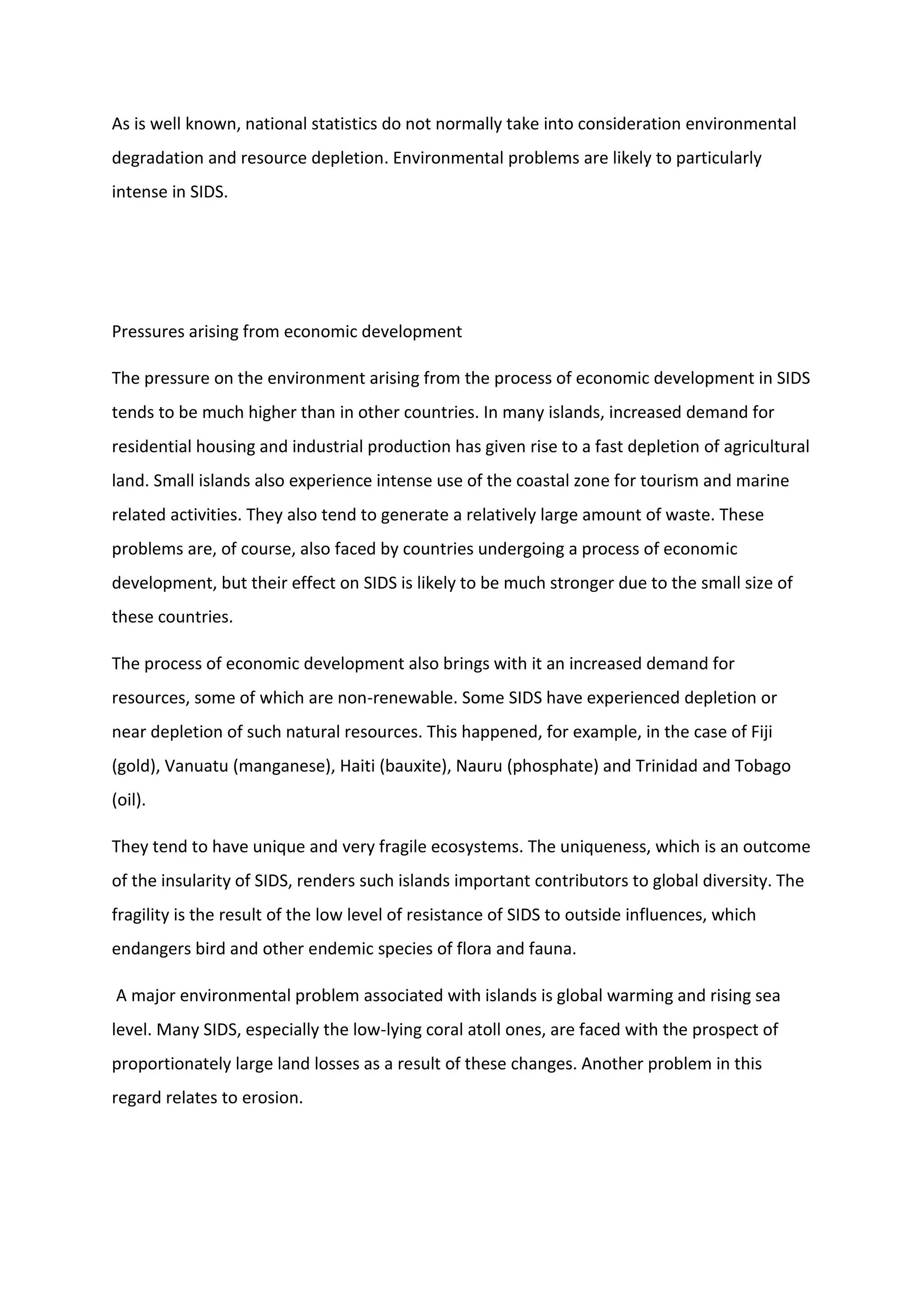 As is well known, national statistics do not normally take into consideration environmental
degradation and resource depletion. Environmental problems are likely to particularly
intense in SIDS.
Pressures arising from economic development
The pressure on the environment arising from the process of economic development in SIDS
tends to be much higher than in other countries. In many islands, increased demand for
residential housing and industrial production has given rise to a fast depletion of agricultural
land. Small islands also experience intense use of the coastal zone for tourism and marine
related activities. They also tend to generate a relatively large amount of waste. These
problems are, of course, also faced by countries undergoing a process of economic
development, but their effect on SIDS is likely to be much stronger due to the small size of
these countries.
The process of economic development also brings with it an increased demand for
resources, some of which are non-renewable. Some SIDS have experienced depletion or
near depletion of such natural resources. This happened, for example, in the case of Fiji
(gold), Vanuatu (manganese), Haiti (bauxite), Nauru (phosphate) and Trinidad and Tobago
(oil).
They tend to have unique and very fragile ecosystems. The uniqueness, which is an outcome
of the insularity of SIDS, renders such islands important contributors to global diversity. The
fragility is the result of the low level of resistance of SIDS to outside influences, which
endangers bird and other endemic species of flora and fauna.
A major environmental problem associated with islands is global warming and rising sea
level. Many SIDS, especially the low-lying coral atoll ones, are faced with the prospect of
proportionately large land losses as a result of these changes. Another problem in this
regard relates to erosion.
 