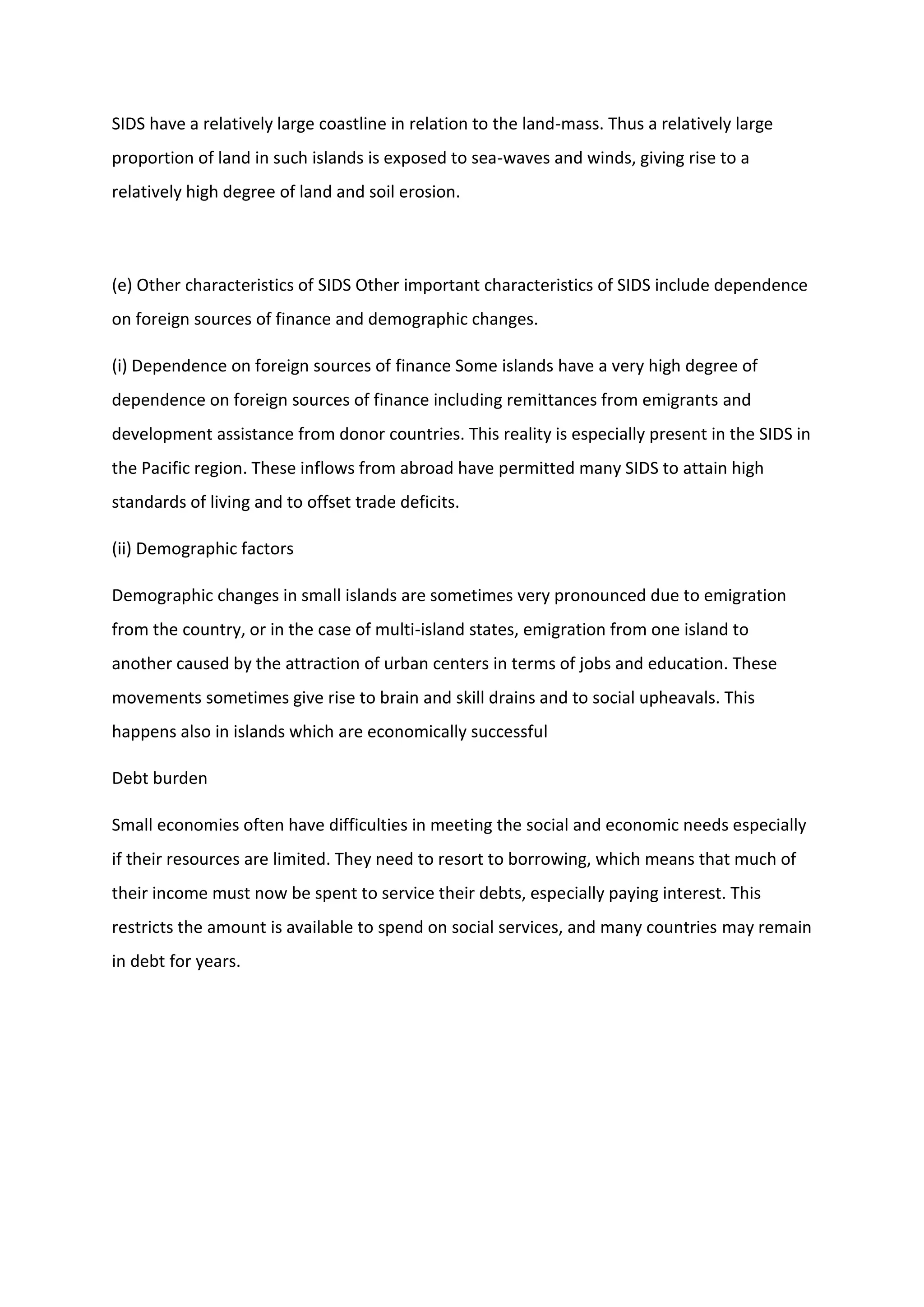 SIDS have a relatively large coastline in relation to the land-mass. Thus a relatively large
proportion of land in such islands is exposed to sea-waves and winds, giving rise to a
relatively high degree of land and soil erosion.
(e) Other characteristics of SIDS Other important characteristics of SIDS include dependence
on foreign sources of finance and demographic changes.
(i) Dependence on foreign sources of finance Some islands have a very high degree of
dependence on foreign sources of finance including remittances from emigrants and
development assistance from donor countries. This reality is especially present in the SIDS in
the Pacific region. These inflows from abroad have permitted many SIDS to attain high
standards of living and to offset trade deficits.
(ii) Demographic factors
Demographic changes in small islands are sometimes very pronounced due to emigration
from the country, or in the case of multi-island states, emigration from one island to
another caused by the attraction of urban centers in terms of jobs and education. These
movements sometimes give rise to brain and skill drains and to social upheavals. This
happens also in islands which are economically successful
Debt burden
Small economies often have difficulties in meeting the social and economic needs especially
if their resources are limited. They need to resort to borrowing, which means that much of
their income must now be spent to service their debts, especially paying interest. This
restricts the amount is available to spend on social services, and many countries may remain
in debt for years.
 