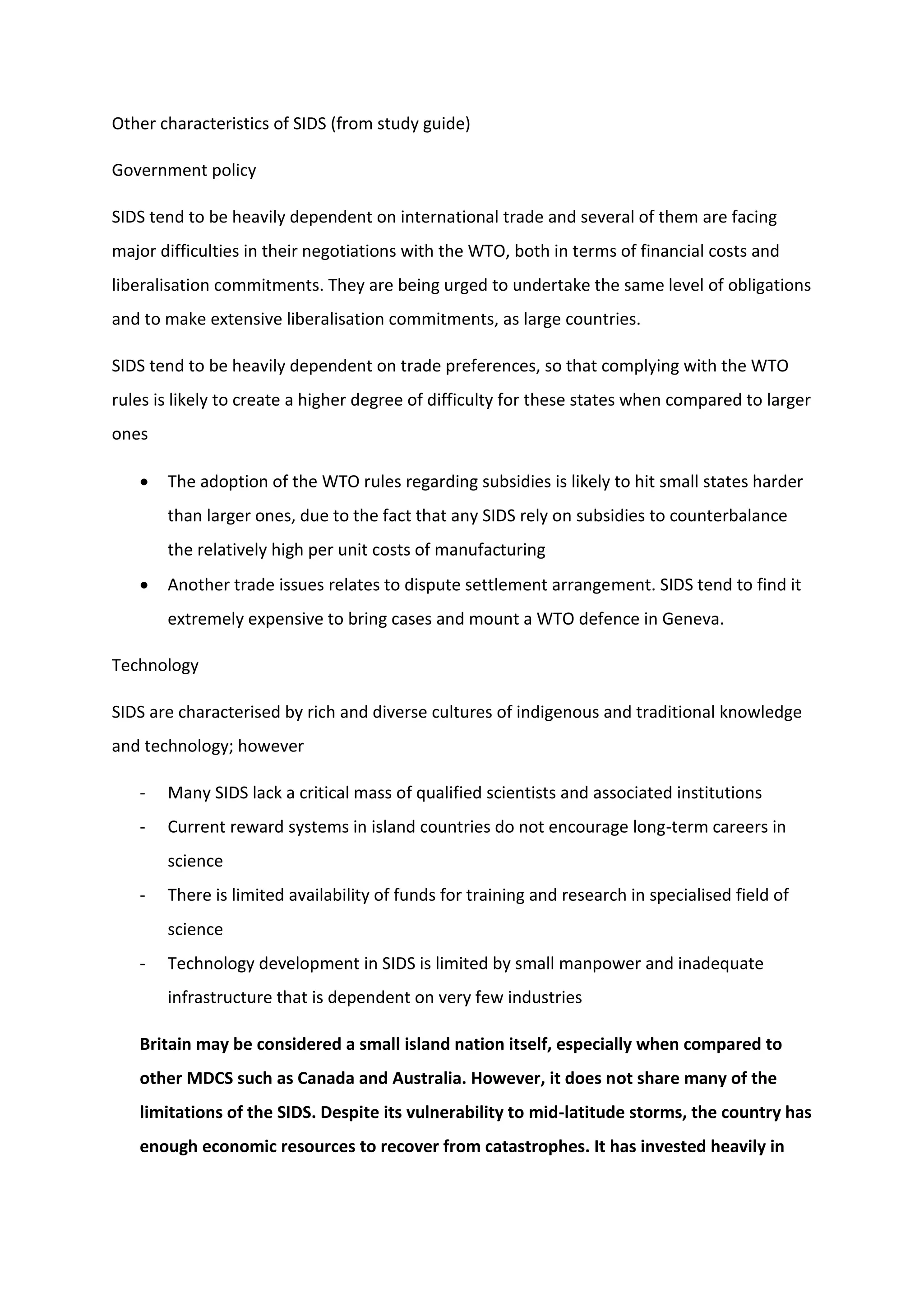 Other characteristics of SIDS (from study guide)
Government policy
SIDS tend to be heavily dependent on international trade and several of them are facing
major difficulties in their negotiations with the WTO, both in terms of financial costs and
liberalisation commitments. They are being urged to undertake the same level of obligations
and to make extensive liberalisation commitments, as large countries.
SIDS tend to be heavily dependent on trade preferences, so that complying with the WTO
rules is likely to create a higher degree of difficulty for these states when compared to larger
ones
 The adoption of the WTO rules regarding subsidies is likely to hit small states harder
than larger ones, due to the fact that any SIDS rely on subsidies to counterbalance
the relatively high per unit costs of manufacturing
 Another trade issues relates to dispute settlement arrangement. SIDS tend to find it
extremely expensive to bring cases and mount a WTO defence in Geneva.
Technology
SIDS are characterised by rich and diverse cultures of indigenous and traditional knowledge
and technology; however
- Many SIDS lack a critical mass of qualified scientists and associated institutions
- Current reward systems in island countries do not encourage long-term careers in
science
- There is limited availability of funds for training and research in specialised field of
science
- Technology development in SIDS is limited by small manpower and inadequate
infrastructure that is dependent on very few industries
Britain may be considered a small island nation itself, especially when compared to
other MDCS such as Canada and Australia. However, it does not share many of the
limitations of the SIDS. Despite its vulnerability to mid-latitude storms, the country has
enough economic resources to recover from catastrophes. It has invested heavily in
 
