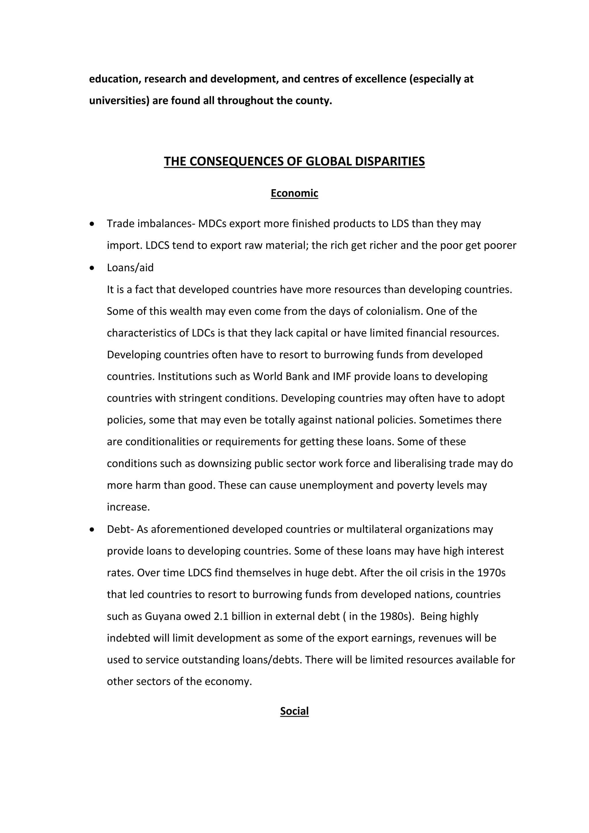 education, research and development, and centres of excellence (especially at
universities) are found all throughout the county.
THE CONSEQUENCES OF GLOBAL DISPARITIES
Economic
 Trade imbalances- MDCs export more finished products to LDS than they may
import. LDCS tend to export raw material; the rich get richer and the poor get poorer
 Loans/aid
It is a fact that developed countries have more resources than developing countries.
Some of this wealth may even come from the days of colonialism. One of the
characteristics of LDCs is that they lack capital or have limited financial resources.
Developing countries often have to resort to burrowing funds from developed
countries. Institutions such as World Bank and IMF provide loans to developing
countries with stringent conditions. Developing countries may often have to adopt
policies, some that may even be totally against national policies. Sometimes there
are conditionalities or requirements for getting these loans. Some of these
conditions such as downsizing public sector work force and liberalising trade may do
more harm than good. These can cause unemployment and poverty levels may
increase.
 Debt- As aforementioned developed countries or multilateral organizations may
provide loans to developing countries. Some of these loans may have high interest
rates. Over time LDCS find themselves in huge debt. After the oil crisis in the 1970s
that led countries to resort to burrowing funds from developed nations, countries
such as Guyana owed 2.1 billion in external debt ( in the 1980s). Being highly
indebted will limit development as some of the export earnings, revenues will be
used to service outstanding loans/debts. There will be limited resources available for
other sectors of the economy.
Social
 