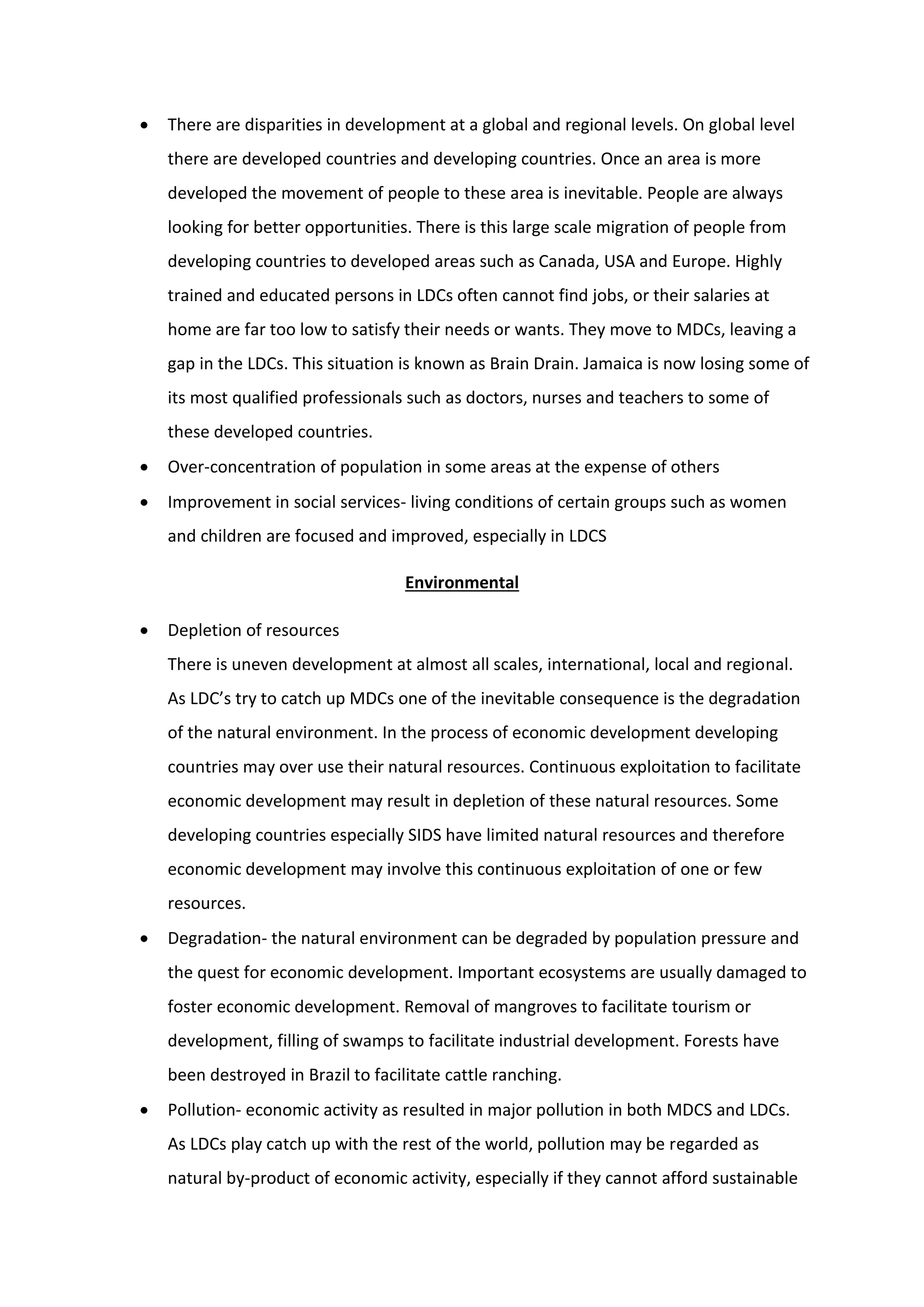  There are disparities in development at a global and regional levels. On global level
there are developed countries and developing countries. Once an area is more
developed the movement of people to these area is inevitable. People are always
looking for better opportunities. There is this large scale migration of people from
developing countries to developed areas such as Canada, USA and Europe. Highly
trained and educated persons in LDCs often cannot find jobs, or their salaries at
home are far too low to satisfy their needs or wants. They move to MDCs, leaving a
gap in the LDCs. This situation is known as Brain Drain. Jamaica is now losing some of
its most qualified professionals such as doctors, nurses and teachers to some of
these developed countries.
 Over-concentration of population in some areas at the expense of others
 Improvement in social services- living conditions of certain groups such as women
and children are focused and improved, especially in LDCS
Environmental
 Depletion of resources
There is uneven development at almost all scales, international, local and regional.
As LDC’s try to catch up MDCs one of the inevitable consequence is the degradation
of the natural environment. In the process of economic development developing
countries may over use their natural resources. Continuous exploitation to facilitate
economic development may result in depletion of these natural resources. Some
developing countries especially SIDS have limited natural resources and therefore
economic development may involve this continuous exploitation of one or few
resources.
 Degradation- the natural environment can be degraded by population pressure and
the quest for economic development. Important ecosystems are usually damaged to
foster economic development. Removal of mangroves to facilitate tourism or
development, filling of swamps to facilitate industrial development. Forests have
been destroyed in Brazil to facilitate cattle ranching.
 Pollution- economic activity as resulted in major pollution in both MDCS and LDCs.
As LDCs play catch up with the rest of the world, pollution may be regarded as
natural by-product of economic activity, especially if they cannot afford sustainable
 