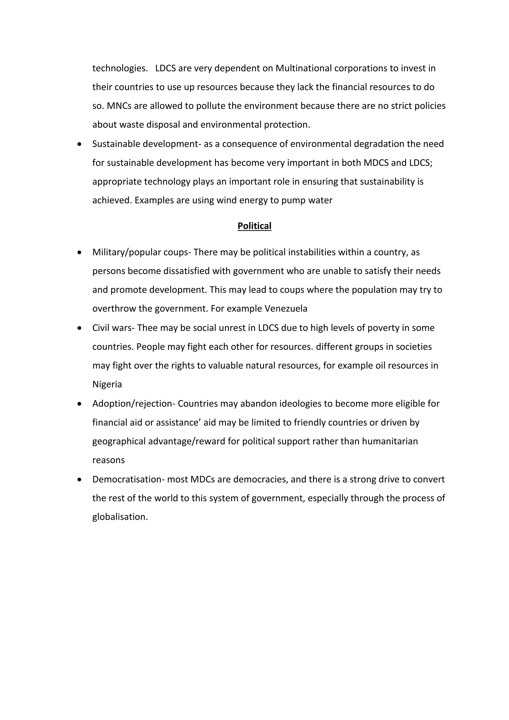 technologies. LDCS are very dependent on Multinational corporations to invest in
their countries to use up resources because they lack the financial resources to do
so. MNCs are allowed to pollute the environment because there are no strict policies
about waste disposal and environmental protection.
 Sustainable development- as a consequence of environmental degradation the need
for sustainable development has become very important in both MDCS and LDCS;
appropriate technology plays an important role in ensuring that sustainability is
achieved. Examples are using wind energy to pump water
Political
 Military/popular coups- There may be political instabilities within a country, as
persons become dissatisfied with government who are unable to satisfy their needs
and promote development. This may lead to coups where the population may try to
overthrow the government. For example Venezuela
 Civil wars- Thee may be social unrest in LDCS due to high levels of poverty in some
countries. People may fight each other for resources. different groups in societies
may fight over the rights to valuable natural resources, for example oil resources in
Nigeria
 Adoption/rejection- Countries may abandon ideologies to become more eligible for
financial aid or assistance’ aid may be limited to friendly countries or driven by
geographical advantage/reward for political support rather than humanitarian
reasons
 Democratisation- most MDCs are democracies, and there is a strong drive to convert
the rest of the world to this system of government, especially through the process of
globalisation.
 