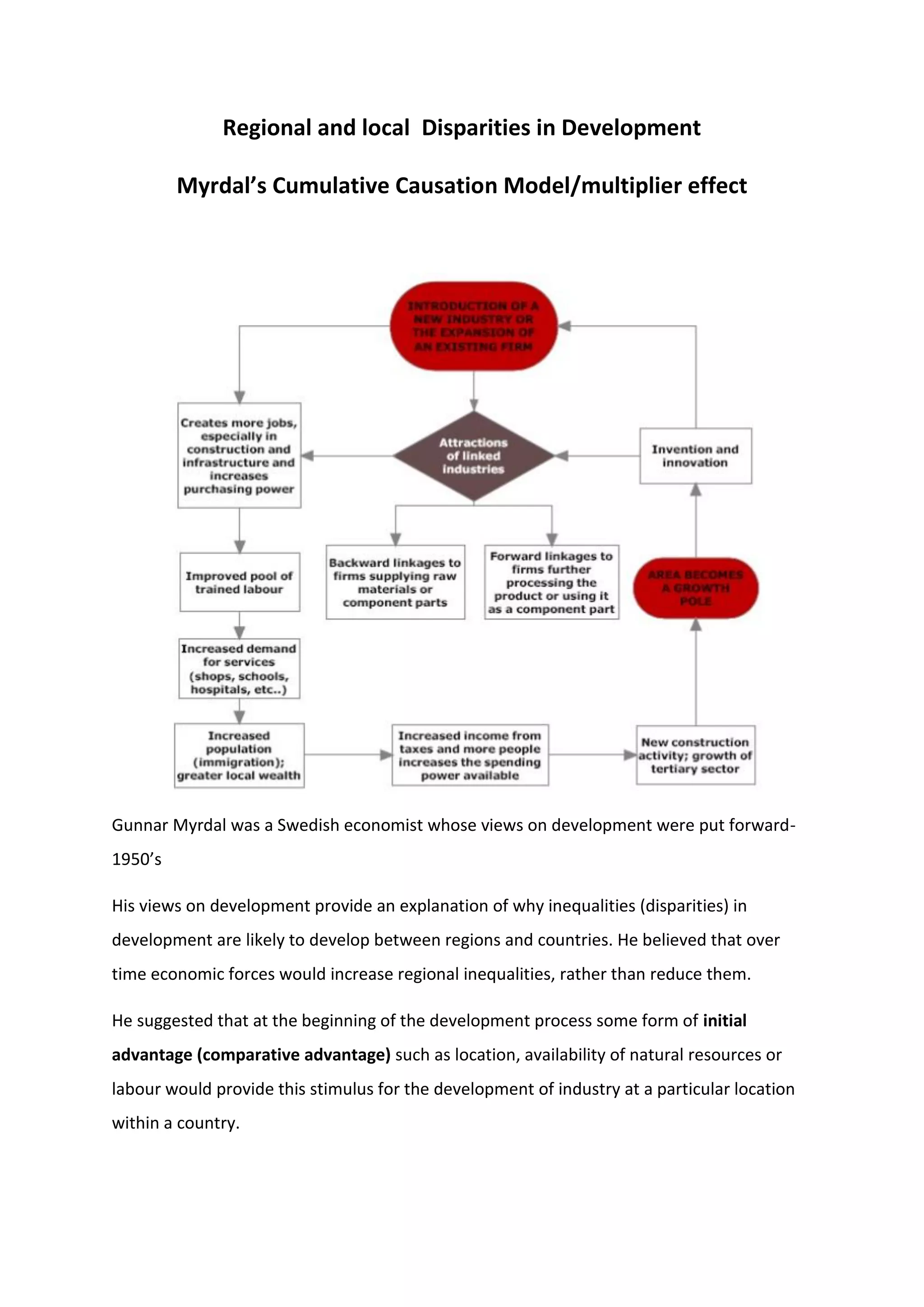 Regional and local Disparities in Development
Myrdal’s Cumulative Causation Model/multiplier effect
Gunnar Myrdal was a Swedish economist whose views on development were put forward-
1950’s
His views on development provide an explanation of why inequalities (disparities) in
development are likely to develop between regions and countries. He believed that over
time economic forces would increase regional inequalities, rather than reduce them.
He suggested that at the beginning of the development process some form of initial
advantage (comparative advantage) such as location, availability of natural resources or
labour would provide this stimulus for the development of industry at a particular location
within a country.
 