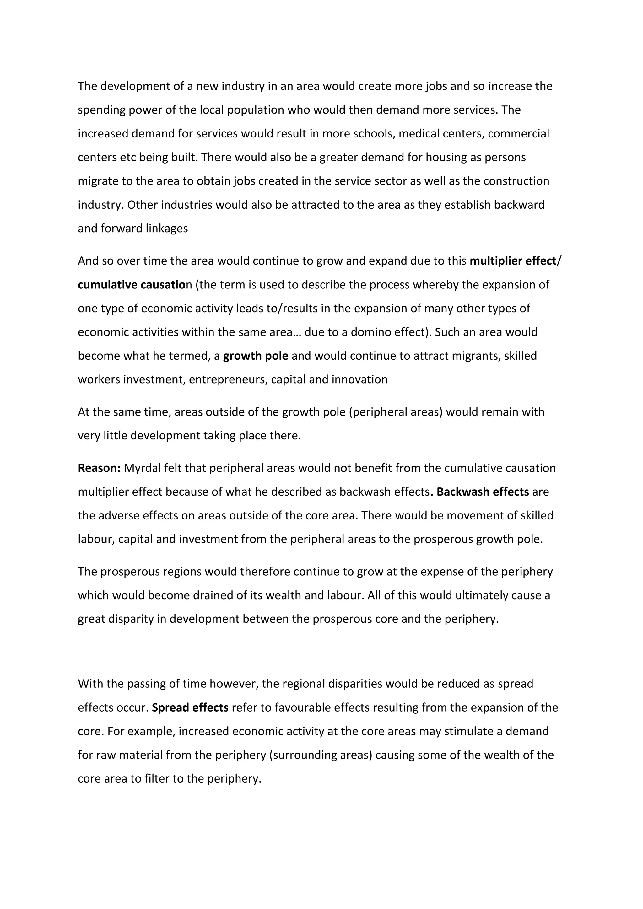 The development of a new industry in an area would create more jobs and so increase the
spending power of the local population who would then demand more services. The
increased demand for services would result in more schools, medical centers, commercial
centers etc being built. There would also be a greater demand for housing as persons
migrate to the area to obtain jobs created in the service sector as well as the construction
industry. Other industries would also be attracted to the area as they establish backward
and forward linkages
And so over time the area would continue to grow and expand due to this multiplier effect/
cumulative causation (the term is used to describe the process whereby the expansion of
one type of economic activity leads to/results in the expansion of many other types of
economic activities within the same area… due to a domino effect). Such an area would
become what he termed, a growth pole and would continue to attract migrants, skilled
workers investment, entrepreneurs, capital and innovation
At the same time, areas outside of the growth pole (peripheral areas) would remain with
very little development taking place there.
Reason: Myrdal felt that peripheral areas would not benefit from the cumulative causation
multiplier effect because of what he described as backwash effects. Backwash effects are
the adverse effects on areas outside of the core area. There would be movement of skilled
labour, capital and investment from the peripheral areas to the prosperous growth pole.
The prosperous regions would therefore continue to grow at the expense of the periphery
which would become drained of its wealth and labour. All of this would ultimately cause a
great disparity in development between the prosperous core and the periphery.
With the passing of time however, the regional disparities would be reduced as spread
effects occur. Spread effects refer to favourable effects resulting from the expansion of the
core. For example, increased economic activity at the core areas may stimulate a demand
for raw material from the periphery (surrounding areas) causing some of the wealth of the
core area to filter to the periphery.
 