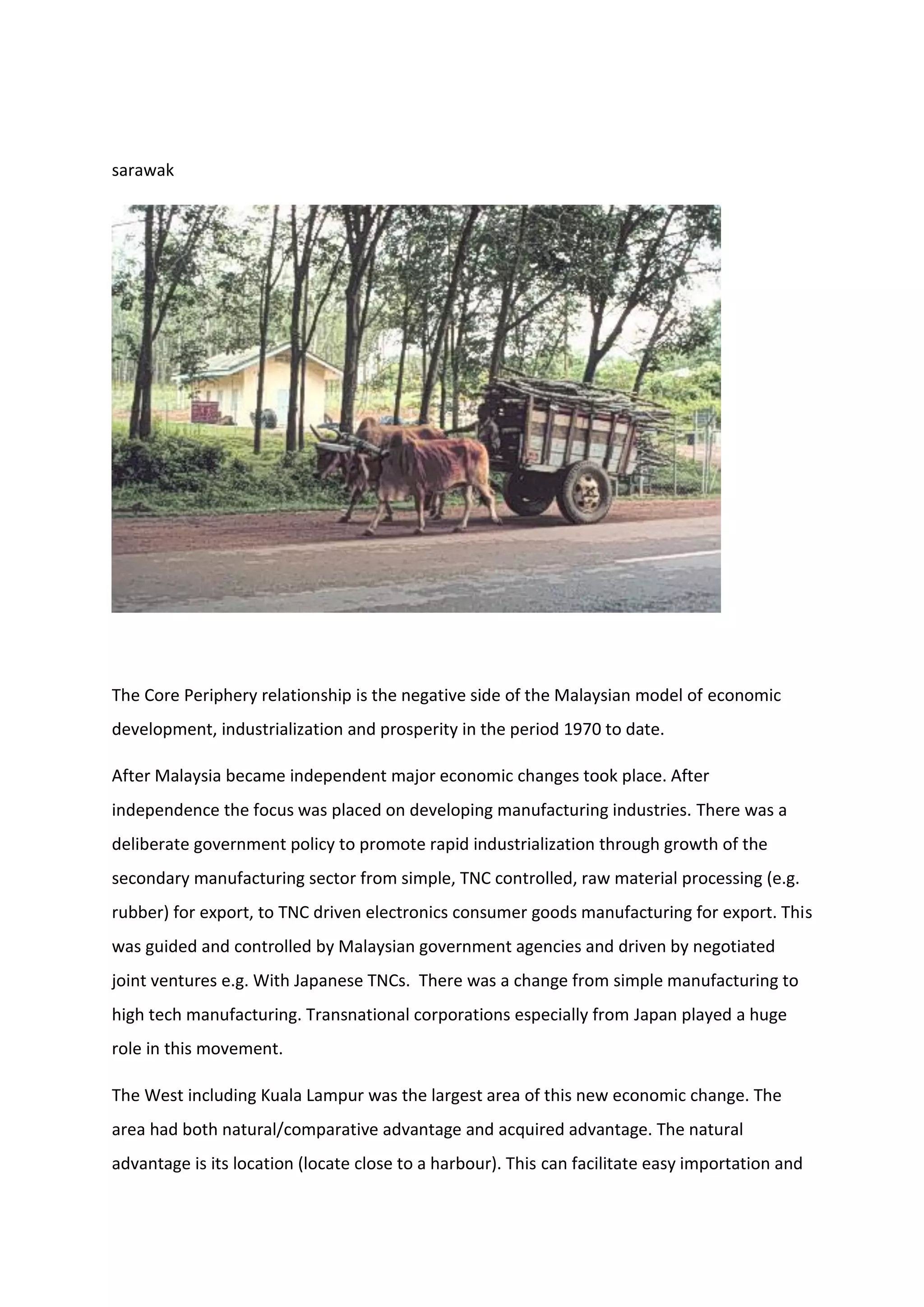 sarawak
The Core Periphery relationship is the negative side of the Malaysian model of economic
development, industrialization and prosperity in the period 1970 to date.
After Malaysia became independent major economic changes took place. After
independence the focus was placed on developing manufacturing industries. There was a
deliberate government policy to promote rapid industrialization through growth of the
secondary manufacturing sector from simple, TNC controlled, raw material processing (e.g.
rubber) for export, to TNC driven electronics consumer goods manufacturing for export. This
was guided and controlled by Malaysian government agencies and driven by negotiated
joint ventures e.g. With Japanese TNCs. There was a change from simple manufacturing to
high tech manufacturing. Transnational corporations especially from Japan played a huge
role in this movement.
The West including Kuala Lampur was the largest area of this new economic change. The
area had both natural/comparative advantage and acquired advantage. The natural
advantage is its location (locate close to a harbour). This can facilitate easy importation and
 